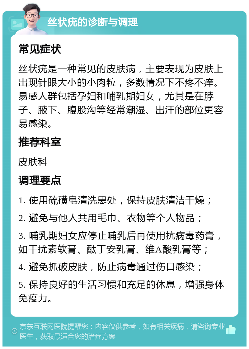 丝状疣的诊断与调理 常见症状 丝状疣是一种常见的皮肤病，主要表现为皮肤上出现针眼大小的小肉粒，多数情况下不疼不痒。易感人群包括孕妇和哺乳期妇女，尤其是在脖子、腋下、腹股沟等经常潮湿、出汗的部位更容易感染。 推荐科室 皮肤科 调理要点 1. 使用硫磺皂清洗患处，保持皮肤清洁干燥； 2. 避免与他人共用毛巾、衣物等个人物品； 3. 哺乳期妇女应停止哺乳后再使用抗病毒药膏，如干扰素软膏、酞丁安乳膏、维A酸乳膏等； 4. 避免抓破皮肤，防止病毒通过伤口感染； 5. 保持良好的生活习惯和充足的休息，增强身体免疫力。