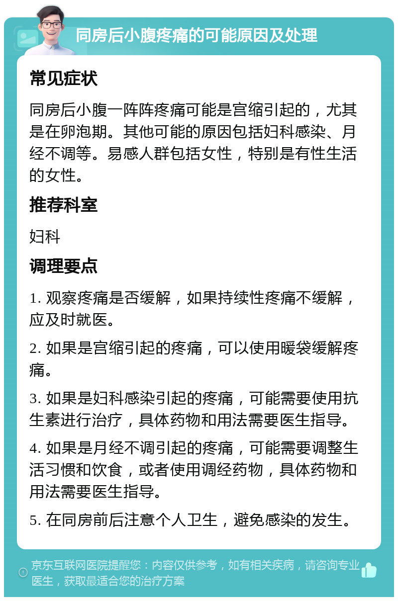 同房后小腹疼痛的可能原因及处理 常见症状 同房后小腹一阵阵疼痛可能是宫缩引起的，尤其是在卵泡期。其他可能的原因包括妇科感染、月经不调等。易感人群包括女性，特别是有性生活的女性。 推荐科室 妇科 调理要点 1. 观察疼痛是否缓解，如果持续性疼痛不缓解，应及时就医。 2. 如果是宫缩引起的疼痛，可以使用暖袋缓解疼痛。 3. 如果是妇科感染引起的疼痛，可能需要使用抗生素进行治疗，具体药物和用法需要医生指导。 4. 如果是月经不调引起的疼痛，可能需要调整生活习惯和饮食，或者使用调经药物，具体药物和用法需要医生指导。 5. 在同房前后注意个人卫生，避免感染的发生。