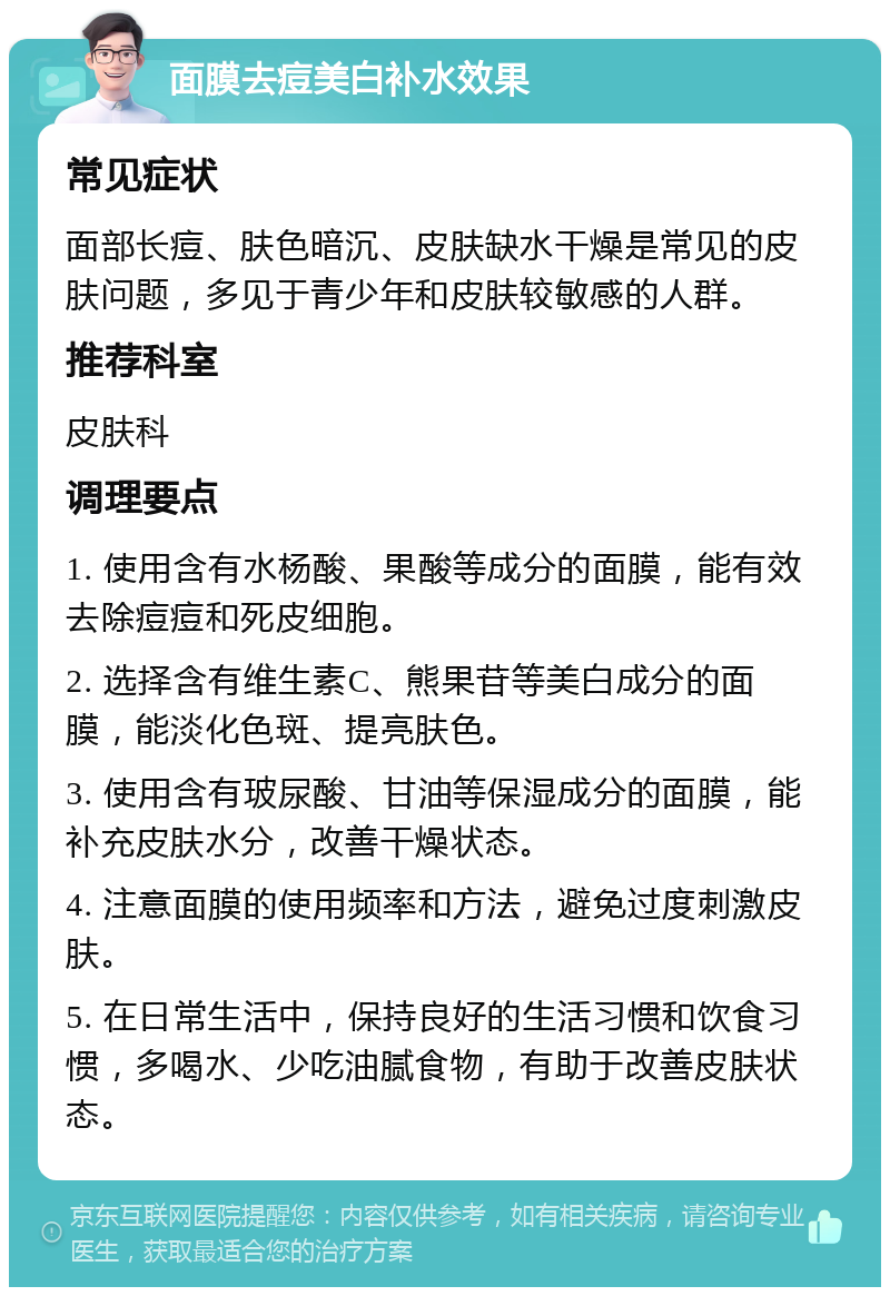 面膜去痘美白补水效果 常见症状 面部长痘、肤色暗沉、皮肤缺水干燥是常见的皮肤问题，多见于青少年和皮肤较敏感的人群。 推荐科室 皮肤科 调理要点 1. 使用含有水杨酸、果酸等成分的面膜，能有效去除痘痘和死皮细胞。 2. 选择含有维生素C、熊果苷等美白成分的面膜，能淡化色斑、提亮肤色。 3. 使用含有玻尿酸、甘油等保湿成分的面膜，能补充皮肤水分，改善干燥状态。 4. 注意面膜的使用频率和方法，避免过度刺激皮肤。 5. 在日常生活中，保持良好的生活习惯和饮食习惯，多喝水、少吃油腻食物，有助于改善皮肤状态。