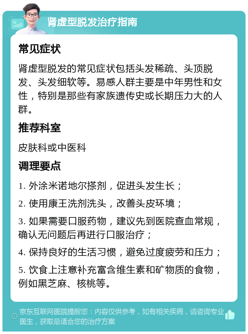 肾虚型脱发治疗指南 常见症状 肾虚型脱发的常见症状包括头发稀疏、头顶脱发、头发细软等。易感人群主要是中年男性和女性，特别是那些有家族遗传史或长期压力大的人群。 推荐科室 皮肤科或中医科 调理要点 1. 外涂米诺地尔搽剂，促进头发生长； 2. 使用康王洗剂洗头，改善头皮环境； 3. 如果需要口服药物，建议先到医院查血常规，确认无问题后再进行口服治疗； 4. 保持良好的生活习惯，避免过度疲劳和压力； 5. 饮食上注意补充富含维生素和矿物质的食物，例如黑芝麻、核桃等。