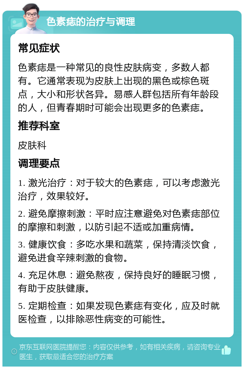 色素痣的治疗与调理 常见症状 色素痣是一种常见的良性皮肤病变，多数人都有。它通常表现为皮肤上出现的黑色或棕色斑点，大小和形状各异。易感人群包括所有年龄段的人，但青春期时可能会出现更多的色素痣。 推荐科室 皮肤科 调理要点 1. 激光治疗：对于较大的色素痣，可以考虑激光治疗，效果较好。 2. 避免摩擦刺激：平时应注意避免对色素痣部位的摩擦和刺激，以防引起不适或加重病情。 3. 健康饮食：多吃水果和蔬菜，保持清淡饮食，避免进食辛辣刺激的食物。 4. 充足休息：避免熬夜，保持良好的睡眠习惯，有助于皮肤健康。 5. 定期检查：如果发现色素痣有变化，应及时就医检查，以排除恶性病变的可能性。