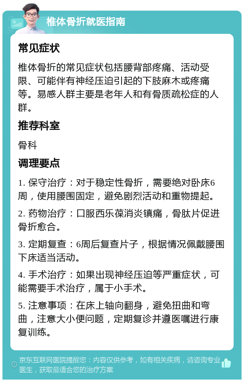 椎体骨折就医指南 常见症状 椎体骨折的常见症状包括腰背部疼痛、活动受限、可能伴有神经压迫引起的下肢麻木或疼痛等。易感人群主要是老年人和有骨质疏松症的人群。 推荐科室 骨科 调理要点 1. 保守治疗：对于稳定性骨折，需要绝对卧床6周，使用腰围固定，避免剧烈活动和重物提起。 2. 药物治疗：口服西乐葆消炎镇痛，骨肽片促进骨折愈合。 3. 定期复查：6周后复查片子，根据情况佩戴腰围下床适当活动。 4. 手术治疗：如果出现神经压迫等严重症状，可能需要手术治疗，属于小手术。 5. 注意事项：在床上轴向翻身，避免扭曲和弯曲，注意大小便问题，定期复诊并遵医嘱进行康复训练。