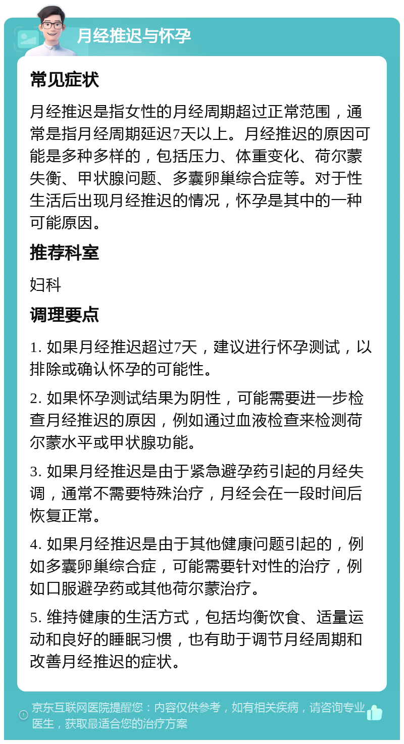 月经推迟与怀孕 常见症状 月经推迟是指女性的月经周期超过正常范围，通常是指月经周期延迟7天以上。月经推迟的原因可能是多种多样的，包括压力、体重变化、荷尔蒙失衡、甲状腺问题、多囊卵巢综合症等。对于性生活后出现月经推迟的情况，怀孕是其中的一种可能原因。 推荐科室 妇科 调理要点 1. 如果月经推迟超过7天，建议进行怀孕测试，以排除或确认怀孕的可能性。 2. 如果怀孕测试结果为阴性，可能需要进一步检查月经推迟的原因，例如通过血液检查来检测荷尔蒙水平或甲状腺功能。 3. 如果月经推迟是由于紧急避孕药引起的月经失调，通常不需要特殊治疗，月经会在一段时间后恢复正常。 4. 如果月经推迟是由于其他健康问题引起的，例如多囊卵巢综合症，可能需要针对性的治疗，例如口服避孕药或其他荷尔蒙治疗。 5. 维持健康的生活方式，包括均衡饮食、适量运动和良好的睡眠习惯，也有助于调节月经周期和改善月经推迟的症状。