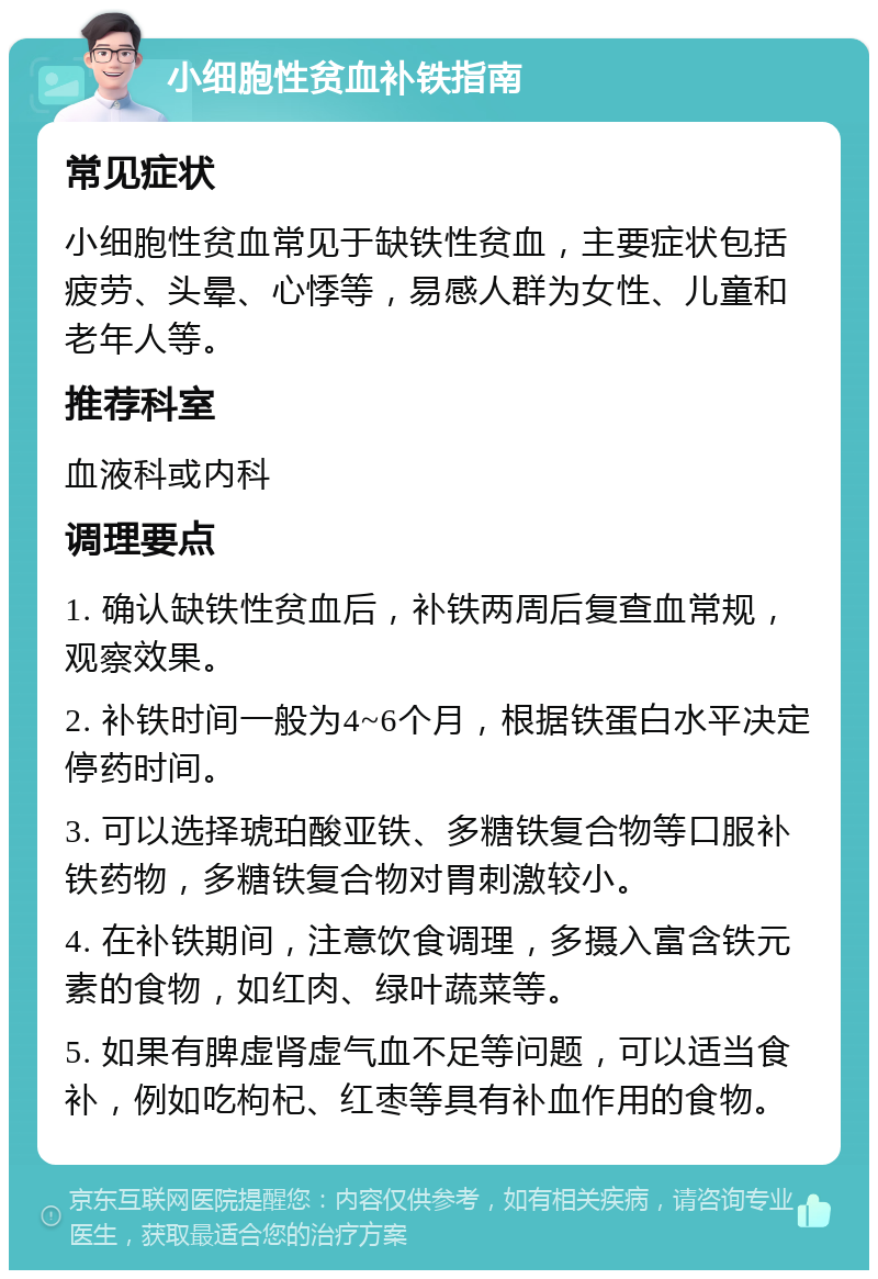 小细胞性贫血补铁指南 常见症状 小细胞性贫血常见于缺铁性贫血，主要症状包括疲劳、头晕、心悸等，易感人群为女性、儿童和老年人等。 推荐科室 血液科或内科 调理要点 1. 确认缺铁性贫血后，补铁两周后复查血常规，观察效果。 2. 补铁时间一般为4~6个月，根据铁蛋白水平决定停药时间。 3. 可以选择琥珀酸亚铁、多糖铁复合物等口服补铁药物，多糖铁复合物对胃刺激较小。 4. 在补铁期间，注意饮食调理，多摄入富含铁元素的食物，如红肉、绿叶蔬菜等。 5. 如果有脾虚肾虚气血不足等问题，可以适当食补，例如吃枸杞、红枣等具有补血作用的食物。