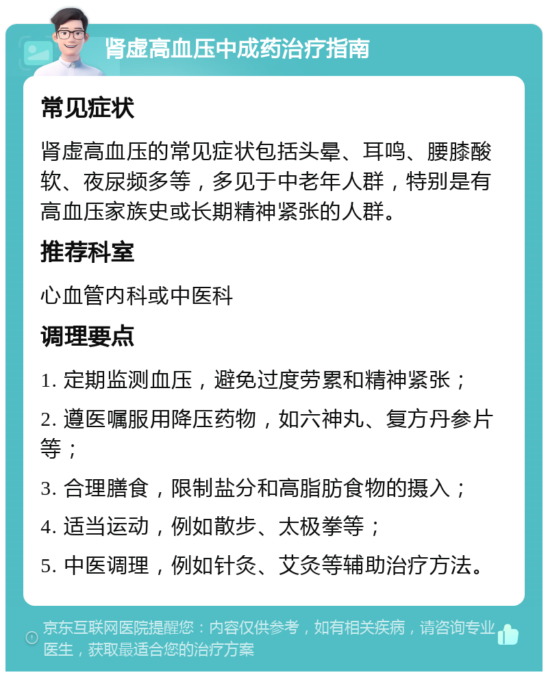 肾虚高血压中成药治疗指南 常见症状 肾虚高血压的常见症状包括头晕、耳鸣、腰膝酸软、夜尿频多等，多见于中老年人群，特别是有高血压家族史或长期精神紧张的人群。 推荐科室 心血管内科或中医科 调理要点 1. 定期监测血压，避免过度劳累和精神紧张； 2. 遵医嘱服用降压药物，如六神丸、复方丹参片等； 3. 合理膳食，限制盐分和高脂肪食物的摄入； 4. 适当运动，例如散步、太极拳等； 5. 中医调理，例如针灸、艾灸等辅助治疗方法。