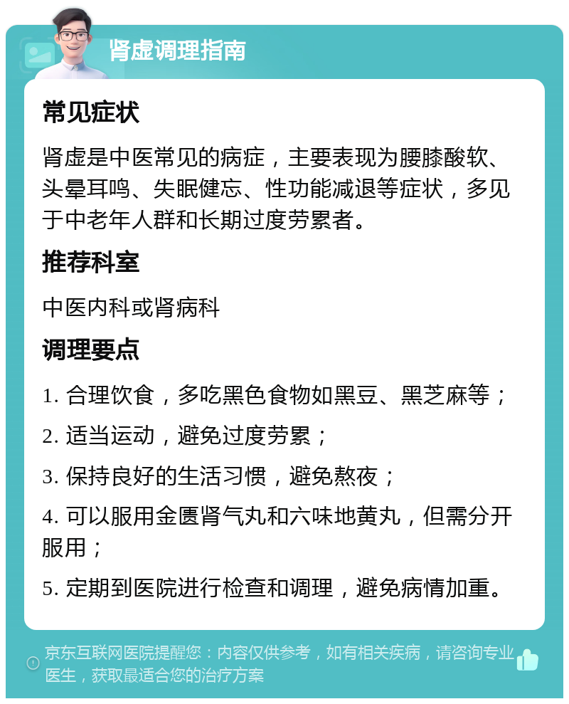 肾虚调理指南 常见症状 肾虚是中医常见的病症，主要表现为腰膝酸软、头晕耳鸣、失眠健忘、性功能减退等症状，多见于中老年人群和长期过度劳累者。 推荐科室 中医内科或肾病科 调理要点 1. 合理饮食，多吃黑色食物如黑豆、黑芝麻等； 2. 适当运动，避免过度劳累； 3. 保持良好的生活习惯，避免熬夜； 4. 可以服用金匮肾气丸和六味地黄丸，但需分开服用； 5. 定期到医院进行检查和调理，避免病情加重。