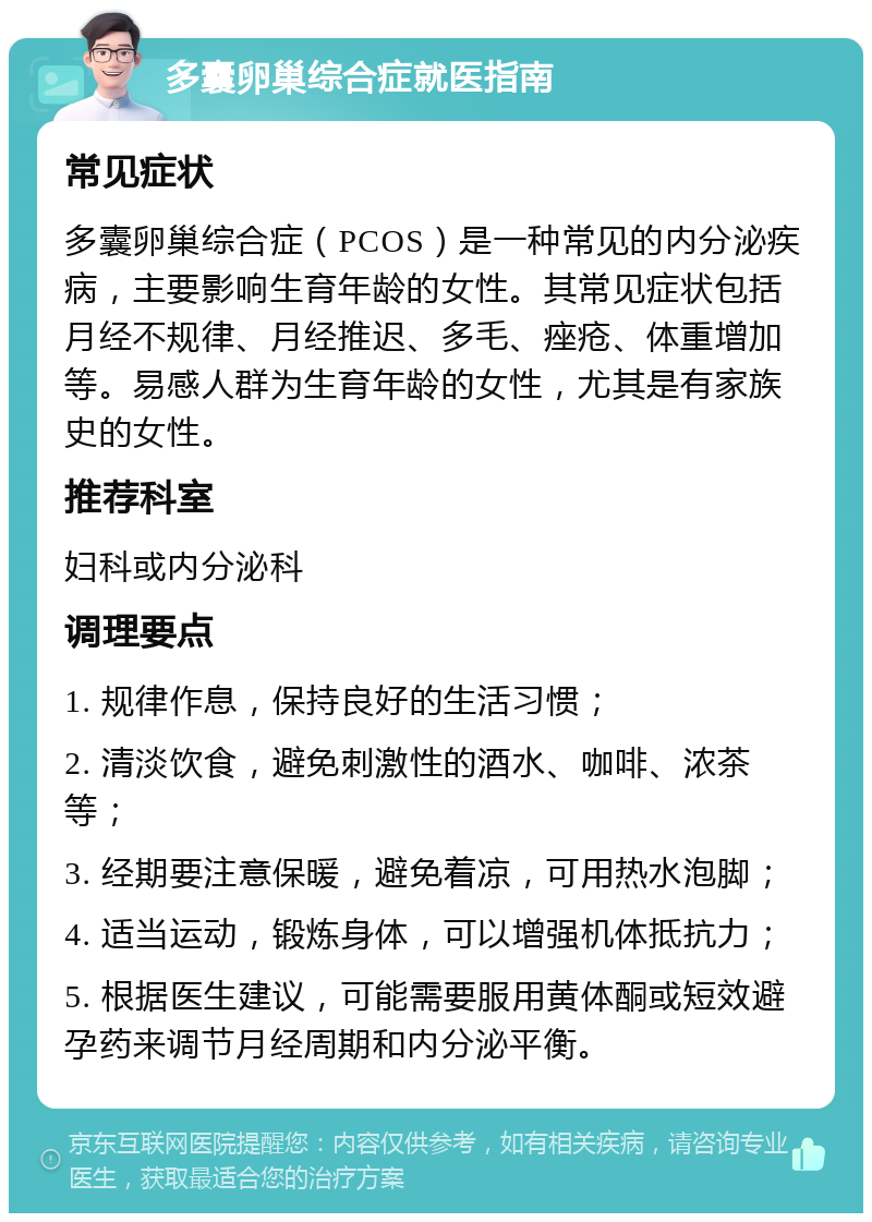 多囊卵巢综合症就医指南 常见症状 多囊卵巢综合症（PCOS）是一种常见的内分泌疾病，主要影响生育年龄的女性。其常见症状包括月经不规律、月经推迟、多毛、痤疮、体重增加等。易感人群为生育年龄的女性，尤其是有家族史的女性。 推荐科室 妇科或内分泌科 调理要点 1. 规律作息，保持良好的生活习惯； 2. 清淡饮食，避免刺激性的酒水、咖啡、浓茶等； 3. 经期要注意保暖，避免着凉，可用热水泡脚； 4. 适当运动，锻炼身体，可以增强机体抵抗力； 5. 根据医生建议，可能需要服用黄体酮或短效避孕药来调节月经周期和内分泌平衡。