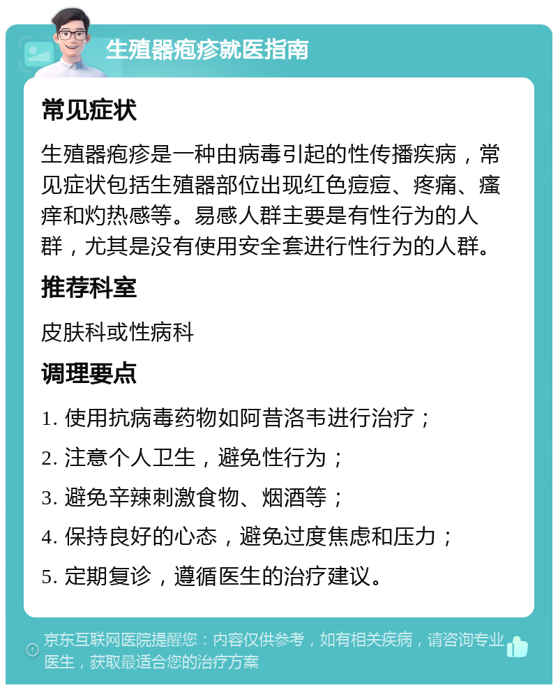 生殖器疱疹就医指南 常见症状 生殖器疱疹是一种由病毒引起的性传播疾病，常见症状包括生殖器部位出现红色痘痘、疼痛、瘙痒和灼热感等。易感人群主要是有性行为的人群，尤其是没有使用安全套进行性行为的人群。 推荐科室 皮肤科或性病科 调理要点 1. 使用抗病毒药物如阿昔洛韦进行治疗； 2. 注意个人卫生，避免性行为； 3. 避免辛辣刺激食物、烟酒等； 4. 保持良好的心态，避免过度焦虑和压力； 5. 定期复诊，遵循医生的治疗建议。