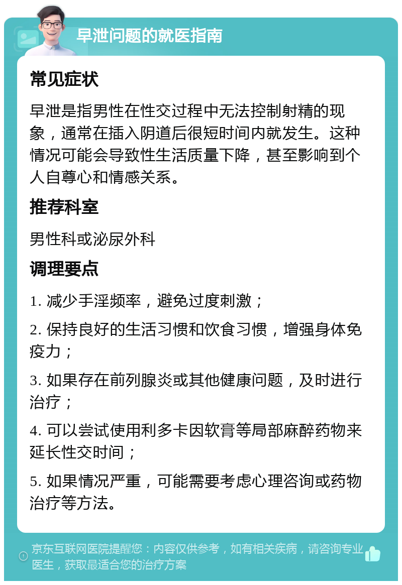 早泄问题的就医指南 常见症状 早泄是指男性在性交过程中无法控制射精的现象，通常在插入阴道后很短时间内就发生。这种情况可能会导致性生活质量下降，甚至影响到个人自尊心和情感关系。 推荐科室 男性科或泌尿外科 调理要点 1. 减少手淫频率，避免过度刺激； 2. 保持良好的生活习惯和饮食习惯，增强身体免疫力； 3. 如果存在前列腺炎或其他健康问题，及时进行治疗； 4. 可以尝试使用利多卡因软膏等局部麻醉药物来延长性交时间； 5. 如果情况严重，可能需要考虑心理咨询或药物治疗等方法。