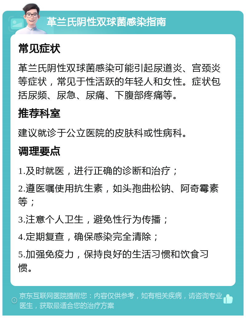 革兰氏阴性双球菌感染指南 常见症状 革兰氏阴性双球菌感染可能引起尿道炎、宫颈炎等症状，常见于性活跃的年轻人和女性。症状包括尿频、尿急、尿痛、下腹部疼痛等。 推荐科室 建议就诊于公立医院的皮肤科或性病科。 调理要点 1.及时就医，进行正确的诊断和治疗； 2.遵医嘱使用抗生素，如头孢曲松钠、阿奇霉素等； 3.注意个人卫生，避免性行为传播； 4.定期复查，确保感染完全清除； 5.加强免疫力，保持良好的生活习惯和饮食习惯。