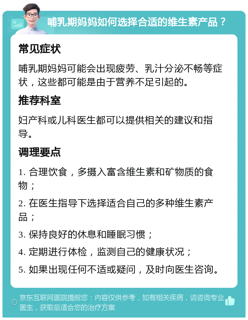 哺乳期妈妈如何选择合适的维生素产品？ 常见症状 哺乳期妈妈可能会出现疲劳、乳汁分泌不畅等症状，这些都可能是由于营养不足引起的。 推荐科室 妇产科或儿科医生都可以提供相关的建议和指导。 调理要点 1. 合理饮食，多摄入富含维生素和矿物质的食物； 2. 在医生指导下选择适合自己的多种维生素产品； 3. 保持良好的休息和睡眠习惯； 4. 定期进行体检，监测自己的健康状况； 5. 如果出现任何不适或疑问，及时向医生咨询。