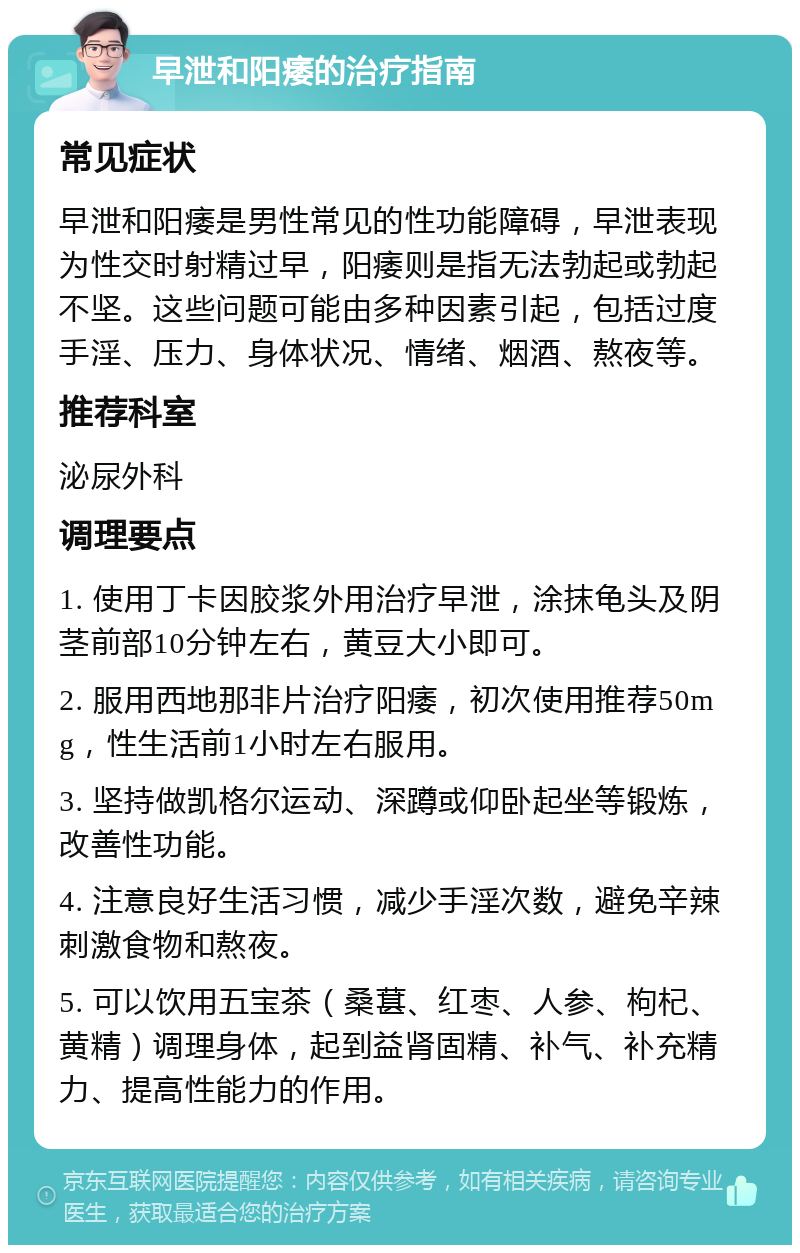 早泄和阳痿的治疗指南 常见症状 早泄和阳痿是男性常见的性功能障碍，早泄表现为性交时射精过早，阳痿则是指无法勃起或勃起不坚。这些问题可能由多种因素引起，包括过度手淫、压力、身体状况、情绪、烟酒、熬夜等。 推荐科室 泌尿外科 调理要点 1. 使用丁卡因胶浆外用治疗早泄，涂抹龟头及阴茎前部10分钟左右，黄豆大小即可。 2. 服用西地那非片治疗阳痿，初次使用推荐50mg，性生活前1小时左右服用。 3. 坚持做凯格尔运动、深蹲或仰卧起坐等锻炼，改善性功能。 4. 注意良好生活习惯，减少手淫次数，避免辛辣刺激食物和熬夜。 5. 可以饮用五宝茶（桑葚、红枣、人参、枸杞、黄精）调理身体，起到益肾固精、补气、补充精力、提高性能力的作用。