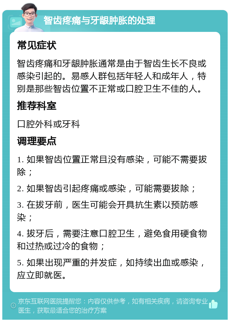 智齿疼痛与牙龈肿胀的处理 常见症状 智齿疼痛和牙龈肿胀通常是由于智齿生长不良或感染引起的。易感人群包括年轻人和成年人，特别是那些智齿位置不正常或口腔卫生不佳的人。 推荐科室 口腔外科或牙科 调理要点 1. 如果智齿位置正常且没有感染，可能不需要拔除； 2. 如果智齿引起疼痛或感染，可能需要拔除； 3. 在拔牙前，医生可能会开具抗生素以预防感染； 4. 拔牙后，需要注意口腔卫生，避免食用硬食物和过热或过冷的食物； 5. 如果出现严重的并发症，如持续出血或感染，应立即就医。