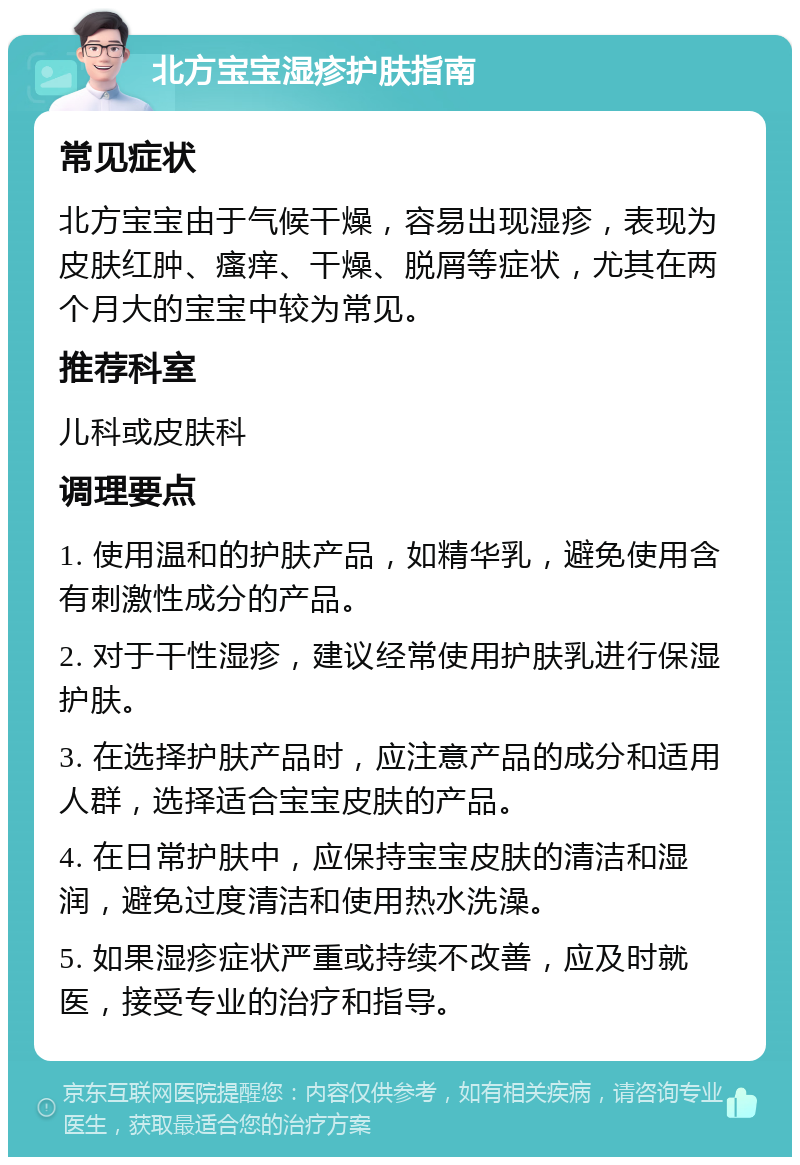 北方宝宝湿疹护肤指南 常见症状 北方宝宝由于气候干燥，容易出现湿疹，表现为皮肤红肿、瘙痒、干燥、脱屑等症状，尤其在两个月大的宝宝中较为常见。 推荐科室 儿科或皮肤科 调理要点 1. 使用温和的护肤产品，如精华乳，避免使用含有刺激性成分的产品。 2. 对于干性湿疹，建议经常使用护肤乳进行保湿护肤。 3. 在选择护肤产品时，应注意产品的成分和适用人群，选择适合宝宝皮肤的产品。 4. 在日常护肤中，应保持宝宝皮肤的清洁和湿润，避免过度清洁和使用热水洗澡。 5. 如果湿疹症状严重或持续不改善，应及时就医，接受专业的治疗和指导。