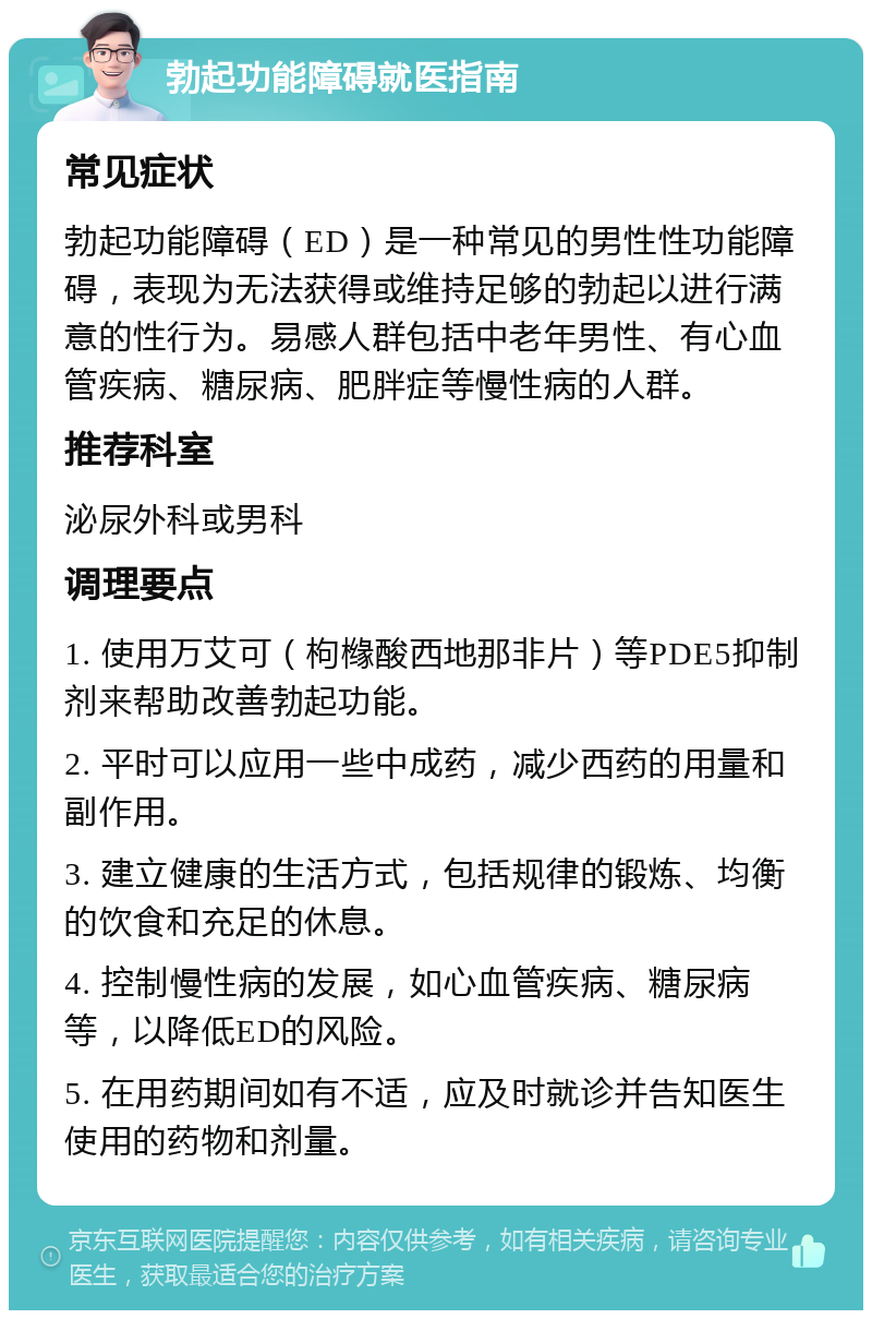 勃起功能障碍就医指南 常见症状 勃起功能障碍（ED）是一种常见的男性性功能障碍，表现为无法获得或维持足够的勃起以进行满意的性行为。易感人群包括中老年男性、有心血管疾病、糖尿病、肥胖症等慢性病的人群。 推荐科室 泌尿外科或男科 调理要点 1. 使用万艾可（枸橼酸西地那非片）等PDE5抑制剂来帮助改善勃起功能。 2. 平时可以应用一些中成药，减少西药的用量和副作用。 3. 建立健康的生活方式，包括规律的锻炼、均衡的饮食和充足的休息。 4. 控制慢性病的发展，如心血管疾病、糖尿病等，以降低ED的风险。 5. 在用药期间如有不适，应及时就诊并告知医生使用的药物和剂量。