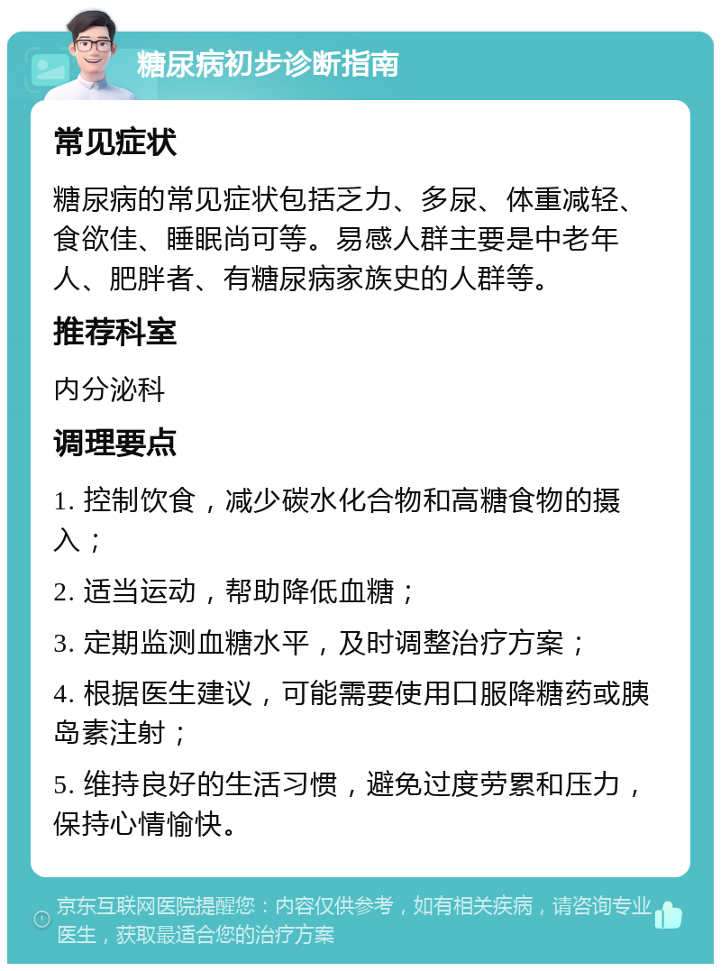 糖尿病初步诊断指南 常见症状 糖尿病的常见症状包括乏力、多尿、体重减轻、食欲佳、睡眠尚可等。易感人群主要是中老年人、肥胖者、有糖尿病家族史的人群等。 推荐科室 内分泌科 调理要点 1. 控制饮食，减少碳水化合物和高糖食物的摄入； 2. 适当运动，帮助降低血糖； 3. 定期监测血糖水平，及时调整治疗方案； 4. 根据医生建议，可能需要使用口服降糖药或胰岛素注射； 5. 维持良好的生活习惯，避免过度劳累和压力，保持心情愉快。