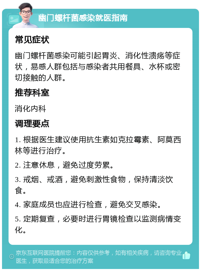 幽门螺杆菌感染就医指南 常见症状 幽门螺杆菌感染可能引起胃炎、消化性溃疡等症状，易感人群包括与感染者共用餐具、水杯或密切接触的人群。 推荐科室 消化内科 调理要点 1. 根据医生建议使用抗生素如克拉霉素、阿莫西林等进行治疗。 2. 注意休息，避免过度劳累。 3. 戒烟、戒酒，避免刺激性食物，保持清淡饮食。 4. 家庭成员也应进行检查，避免交叉感染。 5. 定期复查，必要时进行胃镜检查以监测病情变化。