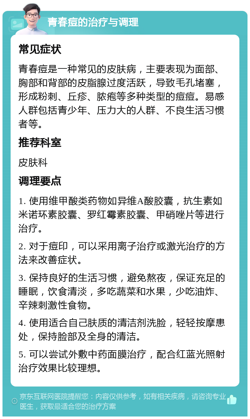 青春痘的治疗与调理 常见症状 青春痘是一种常见的皮肤病，主要表现为面部、胸部和背部的皮脂腺过度活跃，导致毛孔堵塞，形成粉刺、丘疹、脓疱等多种类型的痘痘。易感人群包括青少年、压力大的人群、不良生活习惯者等。 推荐科室 皮肤科 调理要点 1. 使用维甲酸类药物如异维A酸胶囊，抗生素如米诺环素胶囊、罗红霉素胶囊、甲硝唑片等进行治疗。 2. 对于痘印，可以采用离子治疗或激光治疗的方法来改善症状。 3. 保持良好的生活习惯，避免熬夜，保证充足的睡眠，饮食清淡，多吃蔬菜和水果，少吃油炸、辛辣刺激性食物。 4. 使用适合自己肤质的清洁剂洗脸，轻轻按摩患处，保持脸部及全身的清洁。 5. 可以尝试外敷中药面膜治疗，配合红蓝光照射治疗效果比较理想。