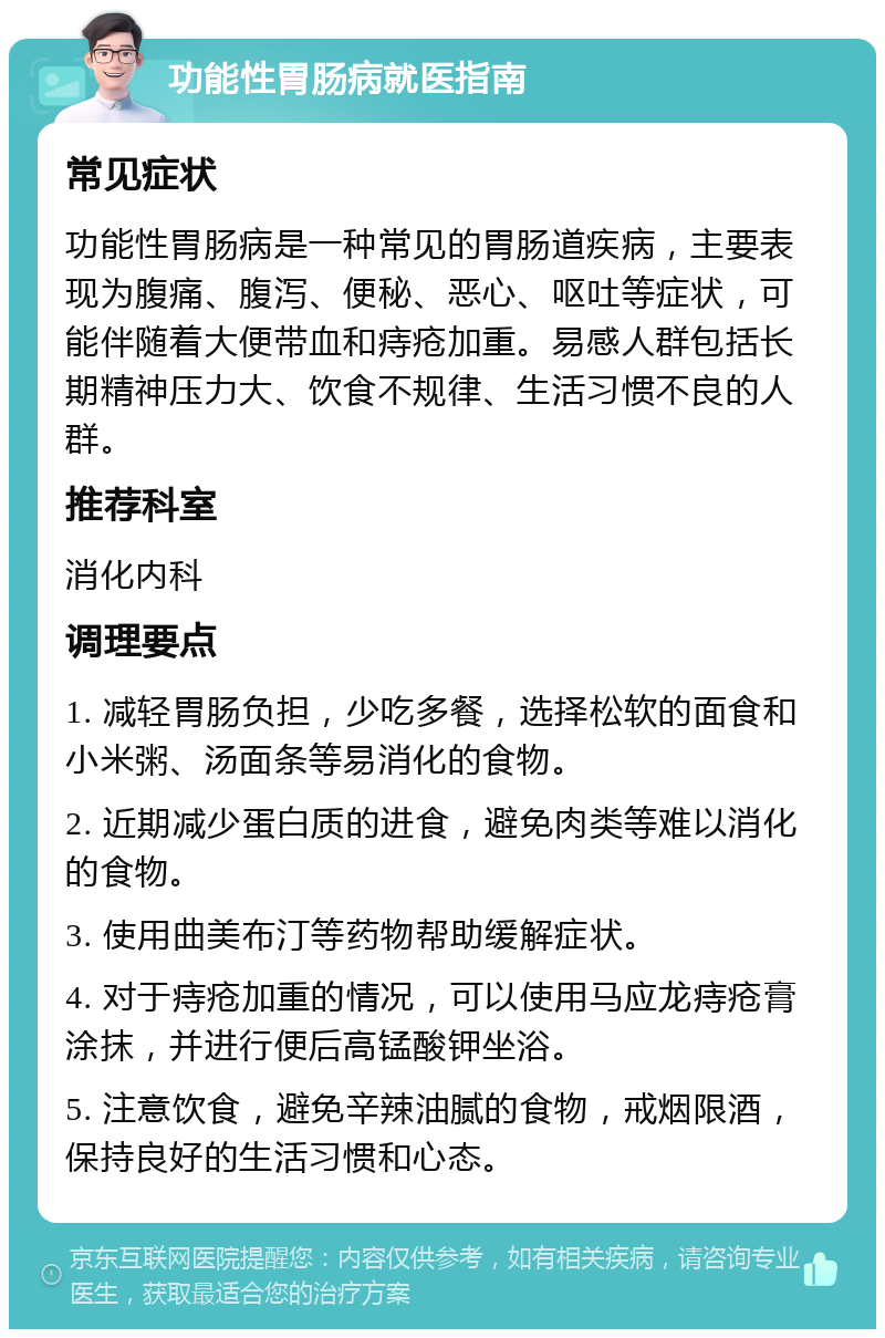 功能性胃肠病就医指南 常见症状 功能性胃肠病是一种常见的胃肠道疾病，主要表现为腹痛、腹泻、便秘、恶心、呕吐等症状，可能伴随着大便带血和痔疮加重。易感人群包括长期精神压力大、饮食不规律、生活习惯不良的人群。 推荐科室 消化内科 调理要点 1. 减轻胃肠负担，少吃多餐，选择松软的面食和小米粥、汤面条等易消化的食物。 2. 近期减少蛋白质的进食，避免肉类等难以消化的食物。 3. 使用曲美布汀等药物帮助缓解症状。 4. 对于痔疮加重的情况，可以使用马应龙痔疮膏涂抹，并进行便后高锰酸钾坐浴。 5. 注意饮食，避免辛辣油腻的食物，戒烟限酒，保持良好的生活习惯和心态。