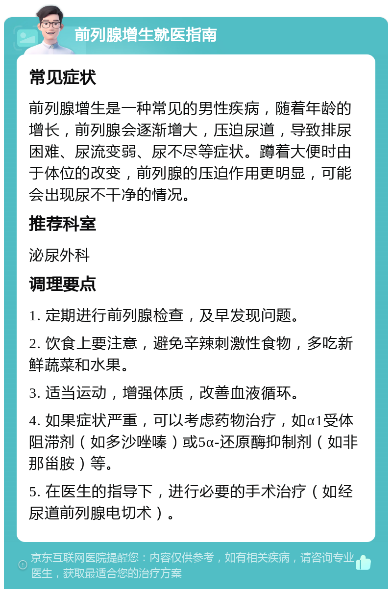 前列腺增生就医指南 常见症状 前列腺增生是一种常见的男性疾病，随着年龄的增长，前列腺会逐渐增大，压迫尿道，导致排尿困难、尿流变弱、尿不尽等症状。蹲着大便时由于体位的改变，前列腺的压迫作用更明显，可能会出现尿不干净的情况。 推荐科室 泌尿外科 调理要点 1. 定期进行前列腺检查，及早发现问题。 2. 饮食上要注意，避免辛辣刺激性食物，多吃新鲜蔬菜和水果。 3. 适当运动，增强体质，改善血液循环。 4. 如果症状严重，可以考虑药物治疗，如α1受体阻滞剂（如多沙唑嗪）或5α-还原酶抑制剂（如非那甾胺）等。 5. 在医生的指导下，进行必要的手术治疗（如经尿道前列腺电切术）。