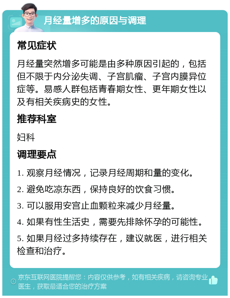 月经量增多的原因与调理 常见症状 月经量突然增多可能是由多种原因引起的，包括但不限于内分泌失调、子宫肌瘤、子宫内膜异位症等。易感人群包括青春期女性、更年期女性以及有相关疾病史的女性。 推荐科室 妇科 调理要点 1. 观察月经情况，记录月经周期和量的变化。 2. 避免吃凉东西，保持良好的饮食习惯。 3. 可以服用安宫止血颗粒来减少月经量。 4. 如果有性生活史，需要先排除怀孕的可能性。 5. 如果月经过多持续存在，建议就医，进行相关检查和治疗。