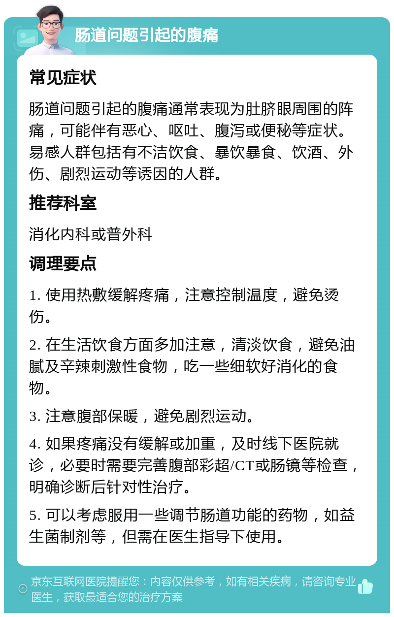 肠道问题引起的腹痛 常见症状 肠道问题引起的腹痛通常表现为肚脐眼周围的阵痛，可能伴有恶心、呕吐、腹泻或便秘等症状。易感人群包括有不洁饮食、暴饮暴食、饮酒、外伤、剧烈运动等诱因的人群。 推荐科室 消化内科或普外科 调理要点 1. 使用热敷缓解疼痛，注意控制温度，避免烫伤。 2. 在生活饮食方面多加注意，清淡饮食，避免油腻及辛辣刺激性食物，吃一些细软好消化的食物。 3. 注意腹部保暖，避免剧烈运动。 4. 如果疼痛没有缓解或加重，及时线下医院就诊，必要时需要完善腹部彩超/CT或肠镜等检查，明确诊断后针对性治疗。 5. 可以考虑服用一些调节肠道功能的药物，如益生菌制剂等，但需在医生指导下使用。