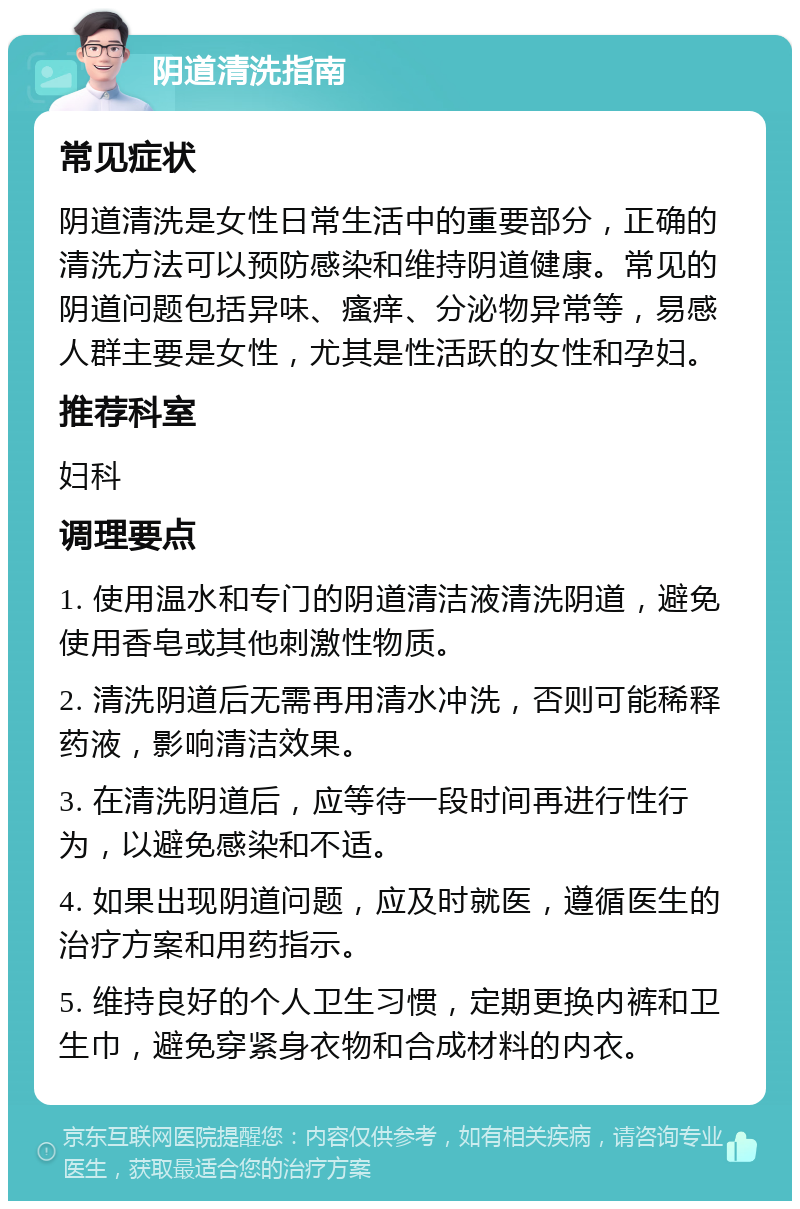 阴道清洗指南 常见症状 阴道清洗是女性日常生活中的重要部分，正确的清洗方法可以预防感染和维持阴道健康。常见的阴道问题包括异味、瘙痒、分泌物异常等，易感人群主要是女性，尤其是性活跃的女性和孕妇。 推荐科室 妇科 调理要点 1. 使用温水和专门的阴道清洁液清洗阴道，避免使用香皂或其他刺激性物质。 2. 清洗阴道后无需再用清水冲洗，否则可能稀释药液，影响清洁效果。 3. 在清洗阴道后，应等待一段时间再进行性行为，以避免感染和不适。 4. 如果出现阴道问题，应及时就医，遵循医生的治疗方案和用药指示。 5. 维持良好的个人卫生习惯，定期更换内裤和卫生巾，避免穿紧身衣物和合成材料的内衣。