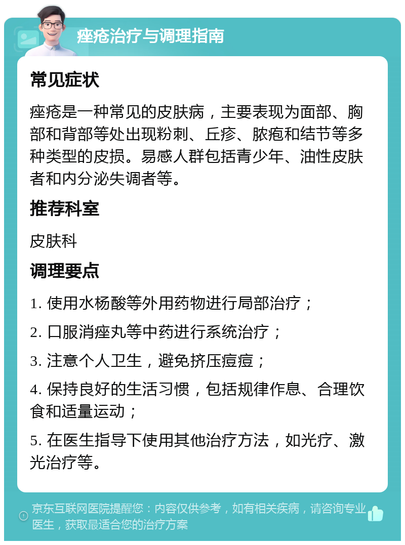 痤疮治疗与调理指南 常见症状 痤疮是一种常见的皮肤病，主要表现为面部、胸部和背部等处出现粉刺、丘疹、脓疱和结节等多种类型的皮损。易感人群包括青少年、油性皮肤者和内分泌失调者等。 推荐科室 皮肤科 调理要点 1. 使用水杨酸等外用药物进行局部治疗； 2. 口服消痤丸等中药进行系统治疗； 3. 注意个人卫生，避免挤压痘痘； 4. 保持良好的生活习惯，包括规律作息、合理饮食和适量运动； 5. 在医生指导下使用其他治疗方法，如光疗、激光治疗等。