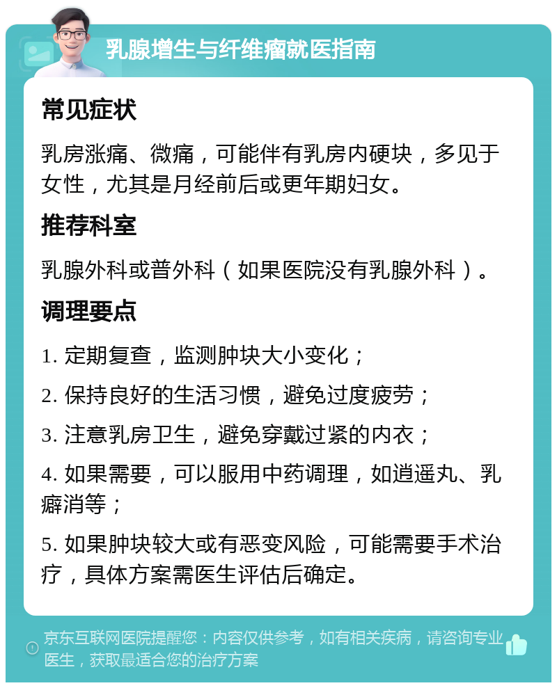 乳腺增生与纤维瘤就医指南 常见症状 乳房涨痛、微痛，可能伴有乳房内硬块，多见于女性，尤其是月经前后或更年期妇女。 推荐科室 乳腺外科或普外科（如果医院没有乳腺外科）。 调理要点 1. 定期复查，监测肿块大小变化； 2. 保持良好的生活习惯，避免过度疲劳； 3. 注意乳房卫生，避免穿戴过紧的内衣； 4. 如果需要，可以服用中药调理，如逍遥丸、乳癖消等； 5. 如果肿块较大或有恶变风险，可能需要手术治疗，具体方案需医生评估后确定。