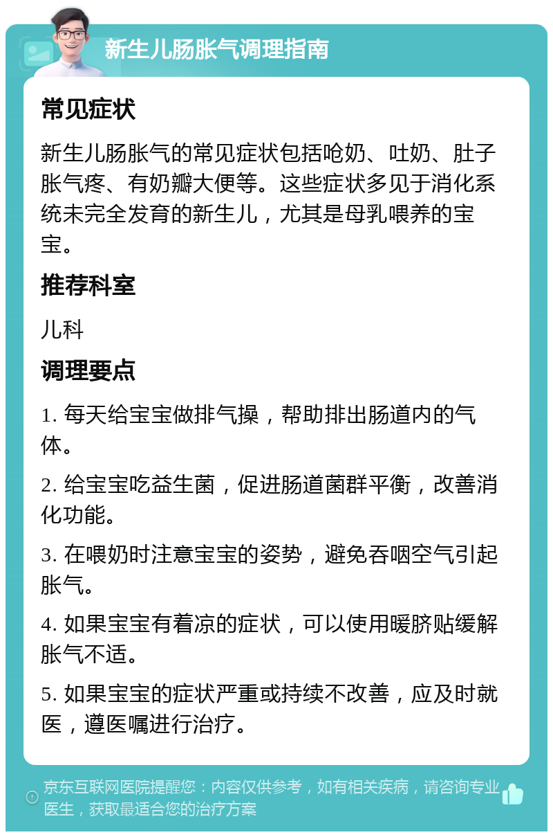 新生儿肠胀气调理指南 常见症状 新生儿肠胀气的常见症状包括呛奶、吐奶、肚子胀气疼、有奶瓣大便等。这些症状多见于消化系统未完全发育的新生儿，尤其是母乳喂养的宝宝。 推荐科室 儿科 调理要点 1. 每天给宝宝做排气操，帮助排出肠道内的气体。 2. 给宝宝吃益生菌，促进肠道菌群平衡，改善消化功能。 3. 在喂奶时注意宝宝的姿势，避免吞咽空气引起胀气。 4. 如果宝宝有着凉的症状，可以使用暖脐贴缓解胀气不适。 5. 如果宝宝的症状严重或持续不改善，应及时就医，遵医嘱进行治疗。