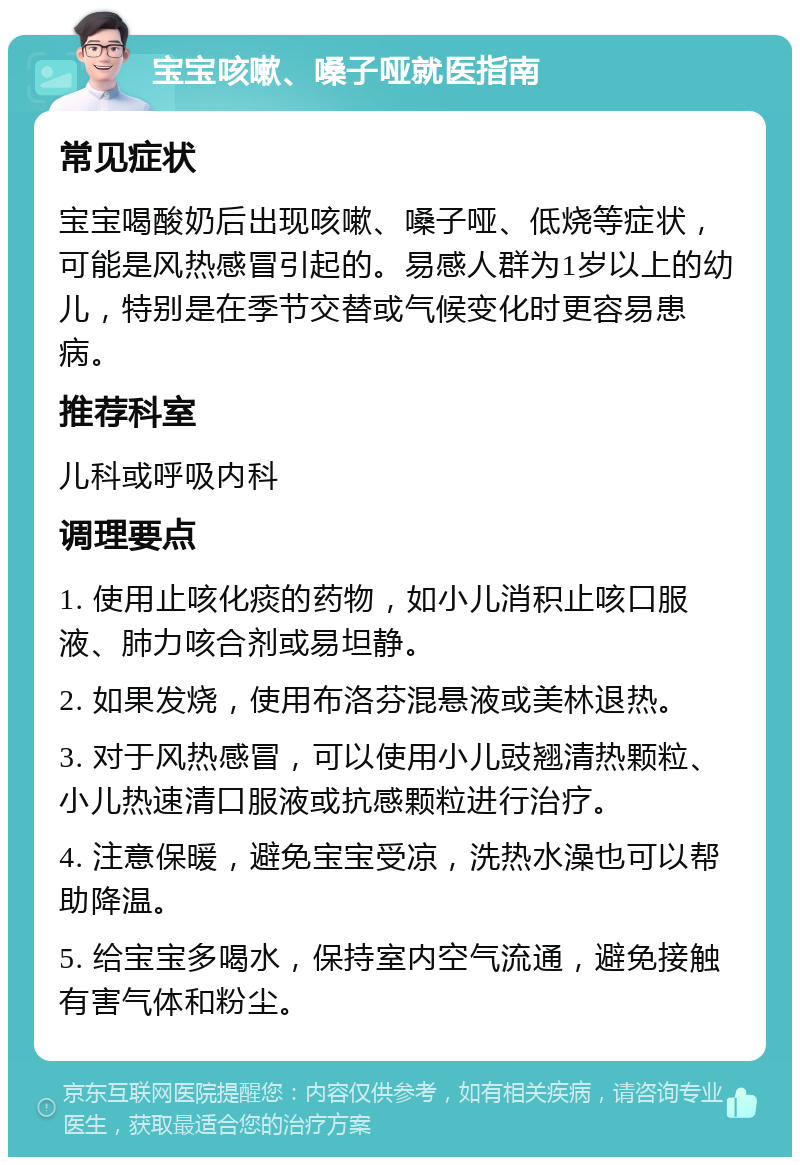 宝宝咳嗽、嗓子哑就医指南 常见症状 宝宝喝酸奶后出现咳嗽、嗓子哑、低烧等症状，可能是风热感冒引起的。易感人群为1岁以上的幼儿，特别是在季节交替或气候变化时更容易患病。 推荐科室 儿科或呼吸内科 调理要点 1. 使用止咳化痰的药物，如小儿消积止咳口服液、肺力咳合剂或易坦静。 2. 如果发烧，使用布洛芬混悬液或美林退热。 3. 对于风热感冒，可以使用小儿豉翘清热颗粒、小儿热速清口服液或抗感颗粒进行治疗。 4. 注意保暖，避免宝宝受凉，洗热水澡也可以帮助降温。 5. 给宝宝多喝水，保持室内空气流通，避免接触有害气体和粉尘。