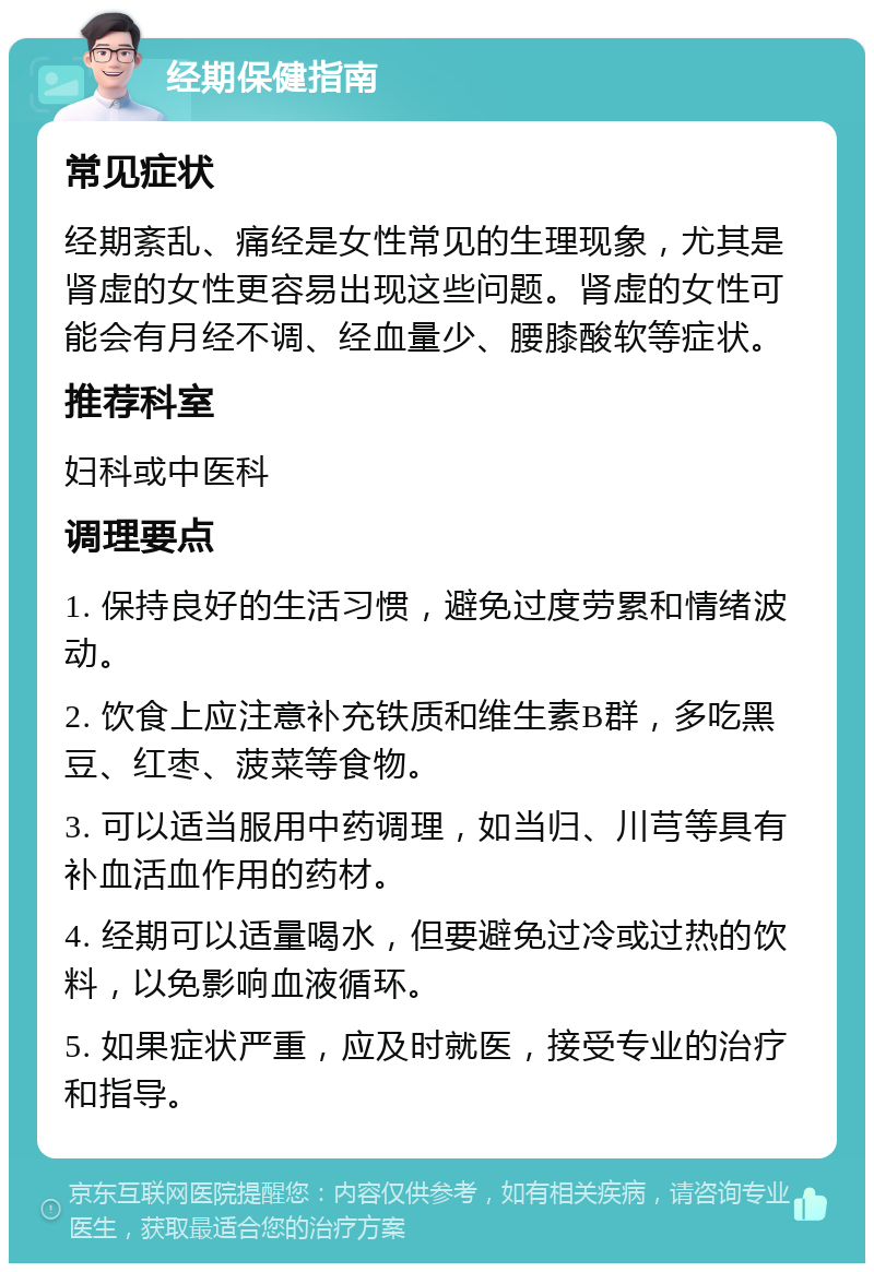 经期保健指南 常见症状 经期紊乱、痛经是女性常见的生理现象，尤其是肾虚的女性更容易出现这些问题。肾虚的女性可能会有月经不调、经血量少、腰膝酸软等症状。 推荐科室 妇科或中医科 调理要点 1. 保持良好的生活习惯，避免过度劳累和情绪波动。 2. 饮食上应注意补充铁质和维生素B群，多吃黑豆、红枣、菠菜等食物。 3. 可以适当服用中药调理，如当归、川芎等具有补血活血作用的药材。 4. 经期可以适量喝水，但要避免过冷或过热的饮料，以免影响血液循环。 5. 如果症状严重，应及时就医，接受专业的治疗和指导。