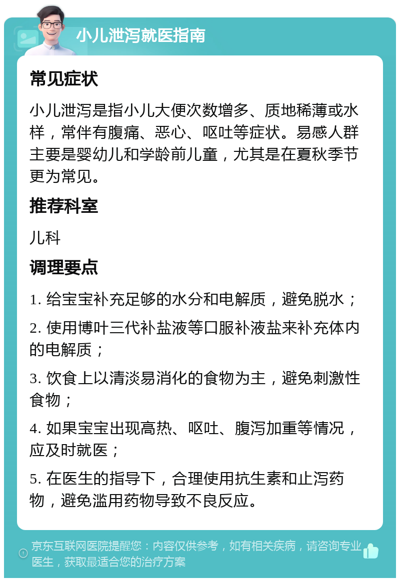 小儿泄泻就医指南 常见症状 小儿泄泻是指小儿大便次数增多、质地稀薄或水样，常伴有腹痛、恶心、呕吐等症状。易感人群主要是婴幼儿和学龄前儿童，尤其是在夏秋季节更为常见。 推荐科室 儿科 调理要点 1. 给宝宝补充足够的水分和电解质，避免脱水； 2. 使用博叶三代补盐液等口服补液盐来补充体内的电解质； 3. 饮食上以清淡易消化的食物为主，避免刺激性食物； 4. 如果宝宝出现高热、呕吐、腹泻加重等情况，应及时就医； 5. 在医生的指导下，合理使用抗生素和止泻药物，避免滥用药物导致不良反应。