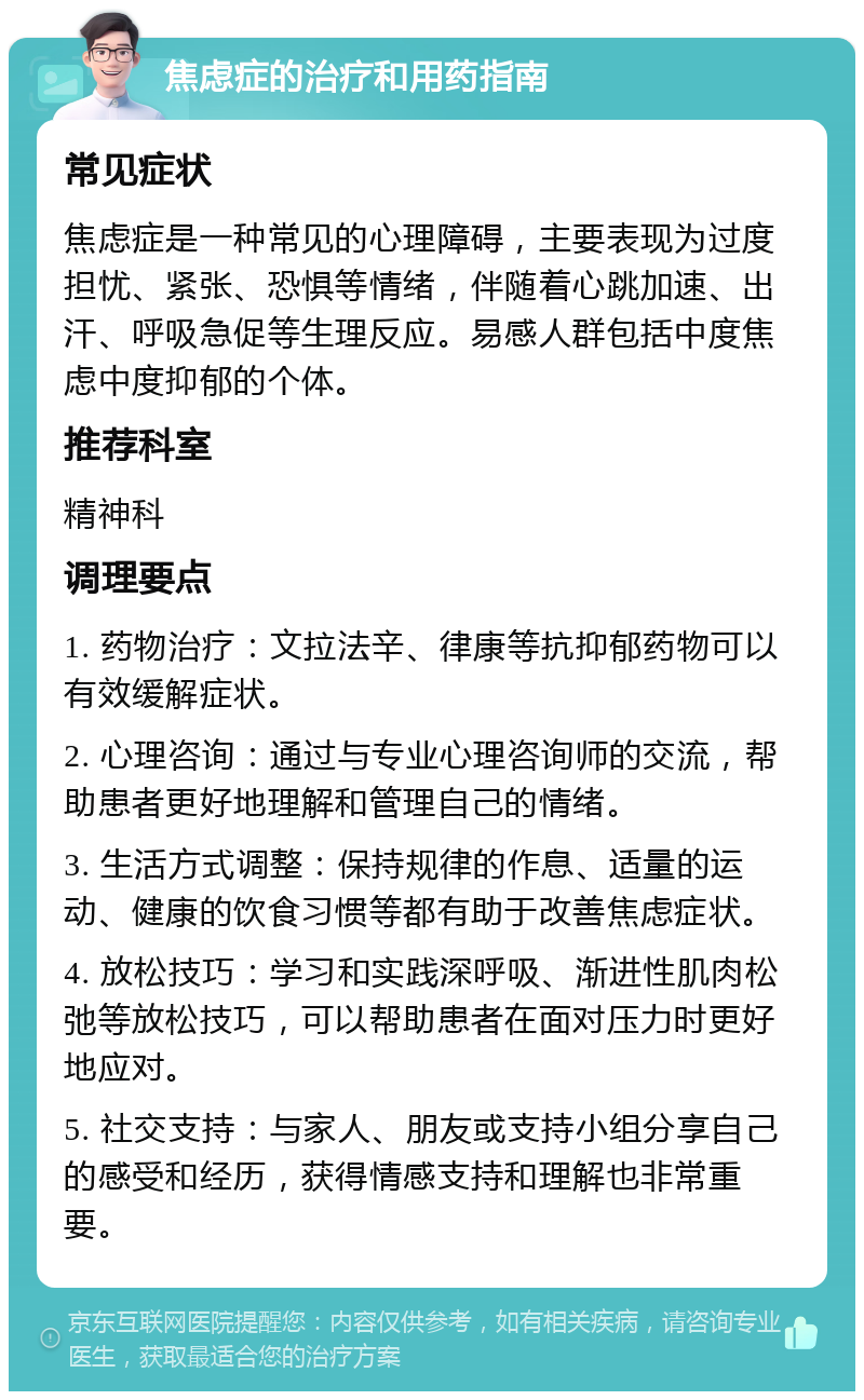 焦虑症的治疗和用药指南 常见症状 焦虑症是一种常见的心理障碍，主要表现为过度担忧、紧张、恐惧等情绪，伴随着心跳加速、出汗、呼吸急促等生理反应。易感人群包括中度焦虑中度抑郁的个体。 推荐科室 精神科 调理要点 1. 药物治疗：文拉法辛、律康等抗抑郁药物可以有效缓解症状。 2. 心理咨询：通过与专业心理咨询师的交流，帮助患者更好地理解和管理自己的情绪。 3. 生活方式调整：保持规律的作息、适量的运动、健康的饮食习惯等都有助于改善焦虑症状。 4. 放松技巧：学习和实践深呼吸、渐进性肌肉松弛等放松技巧，可以帮助患者在面对压力时更好地应对。 5. 社交支持：与家人、朋友或支持小组分享自己的感受和经历，获得情感支持和理解也非常重要。