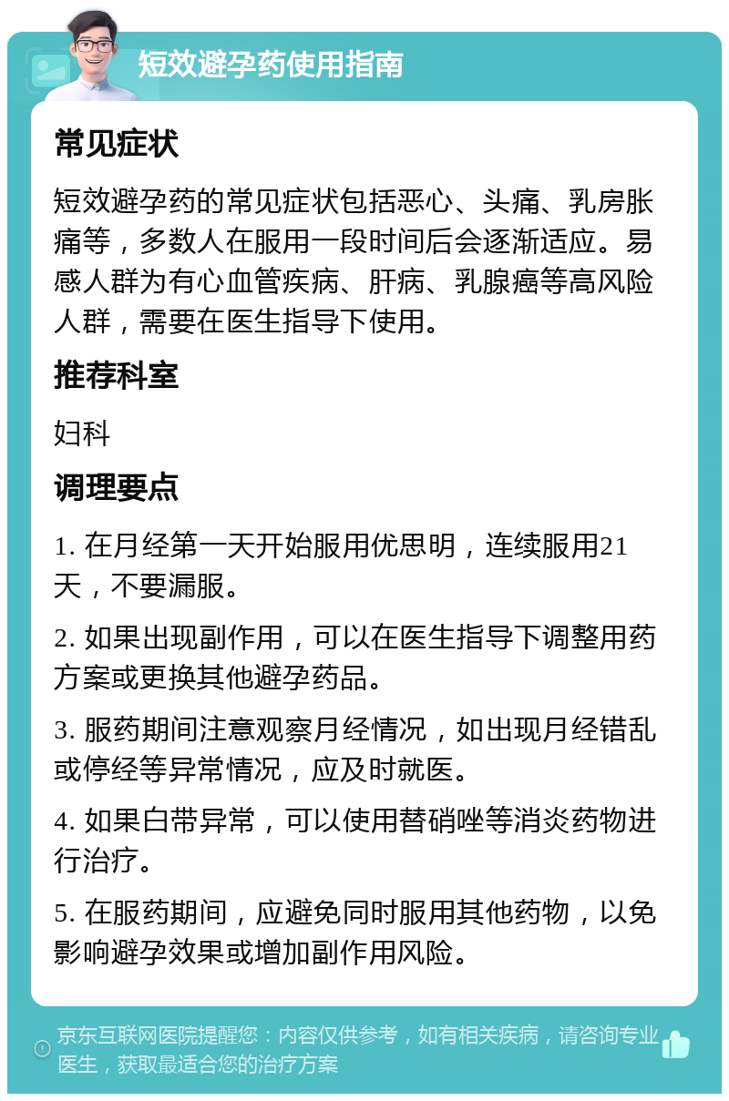 短效避孕药使用指南 常见症状 短效避孕药的常见症状包括恶心、头痛、乳房胀痛等，多数人在服用一段时间后会逐渐适应。易感人群为有心血管疾病、肝病、乳腺癌等高风险人群，需要在医生指导下使用。 推荐科室 妇科 调理要点 1. 在月经第一天开始服用优思明，连续服用21天，不要漏服。 2. 如果出现副作用，可以在医生指导下调整用药方案或更换其他避孕药品。 3. 服药期间注意观察月经情况，如出现月经错乱或停经等异常情况，应及时就医。 4. 如果白带异常，可以使用替硝唑等消炎药物进行治疗。 5. 在服药期间，应避免同时服用其他药物，以免影响避孕效果或增加副作用风险。