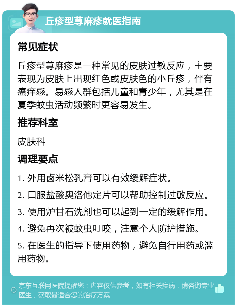 丘疹型荨麻疹就医指南 常见症状 丘疹型荨麻疹是一种常见的皮肤过敏反应，主要表现为皮肤上出现红色或皮肤色的小丘疹，伴有瘙痒感。易感人群包括儿童和青少年，尤其是在夏季蚊虫活动频繁时更容易发生。 推荐科室 皮肤科 调理要点 1. 外用卤米松乳膏可以有效缓解症状。 2. 口服盐酸奥洛他定片可以帮助控制过敏反应。 3. 使用炉甘石洗剂也可以起到一定的缓解作用。 4. 避免再次被蚊虫叮咬，注意个人防护措施。 5. 在医生的指导下使用药物，避免自行用药或滥用药物。