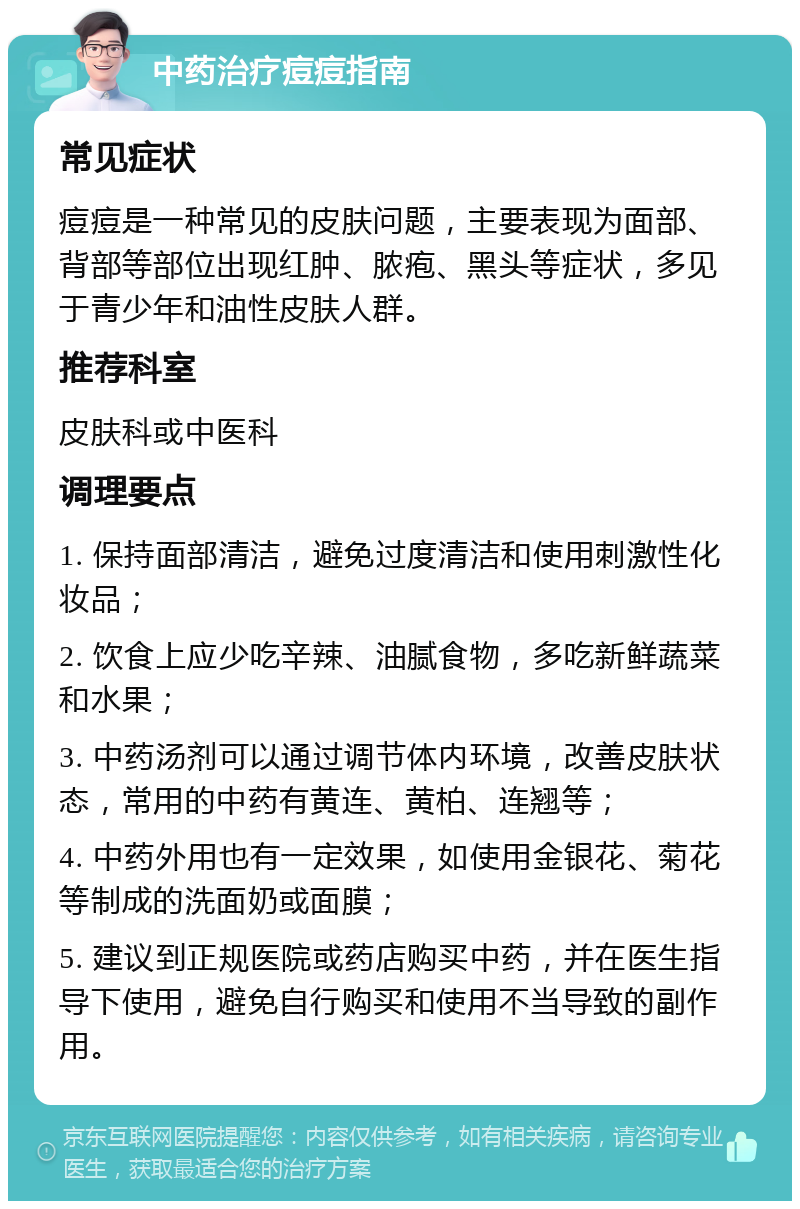 中药治疗痘痘指南 常见症状 痘痘是一种常见的皮肤问题，主要表现为面部、背部等部位出现红肿、脓疱、黑头等症状，多见于青少年和油性皮肤人群。 推荐科室 皮肤科或中医科 调理要点 1. 保持面部清洁，避免过度清洁和使用刺激性化妆品； 2. 饮食上应少吃辛辣、油腻食物，多吃新鲜蔬菜和水果； 3. 中药汤剂可以通过调节体内环境，改善皮肤状态，常用的中药有黄连、黄柏、连翘等； 4. 中药外用也有一定效果，如使用金银花、菊花等制成的洗面奶或面膜； 5. 建议到正规医院或药店购买中药，并在医生指导下使用，避免自行购买和使用不当导致的副作用。