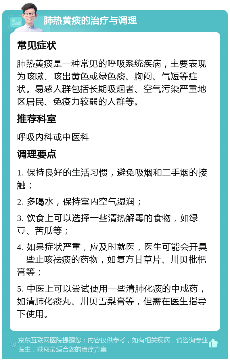 肺热黄痰的治疗与调理 常见症状 肺热黄痰是一种常见的呼吸系统疾病，主要表现为咳嗽、咳出黄色或绿色痰、胸闷、气短等症状。易感人群包括长期吸烟者、空气污染严重地区居民、免疫力较弱的人群等。 推荐科室 呼吸内科或中医科 调理要点 1. 保持良好的生活习惯，避免吸烟和二手烟的接触； 2. 多喝水，保持室内空气湿润； 3. 饮食上可以选择一些清热解毒的食物，如绿豆、苦瓜等； 4. 如果症状严重，应及时就医，医生可能会开具一些止咳祛痰的药物，如复方甘草片、川贝枇杷膏等； 5. 中医上可以尝试使用一些清肺化痰的中成药，如清肺化痰丸、川贝雪梨膏等，但需在医生指导下使用。