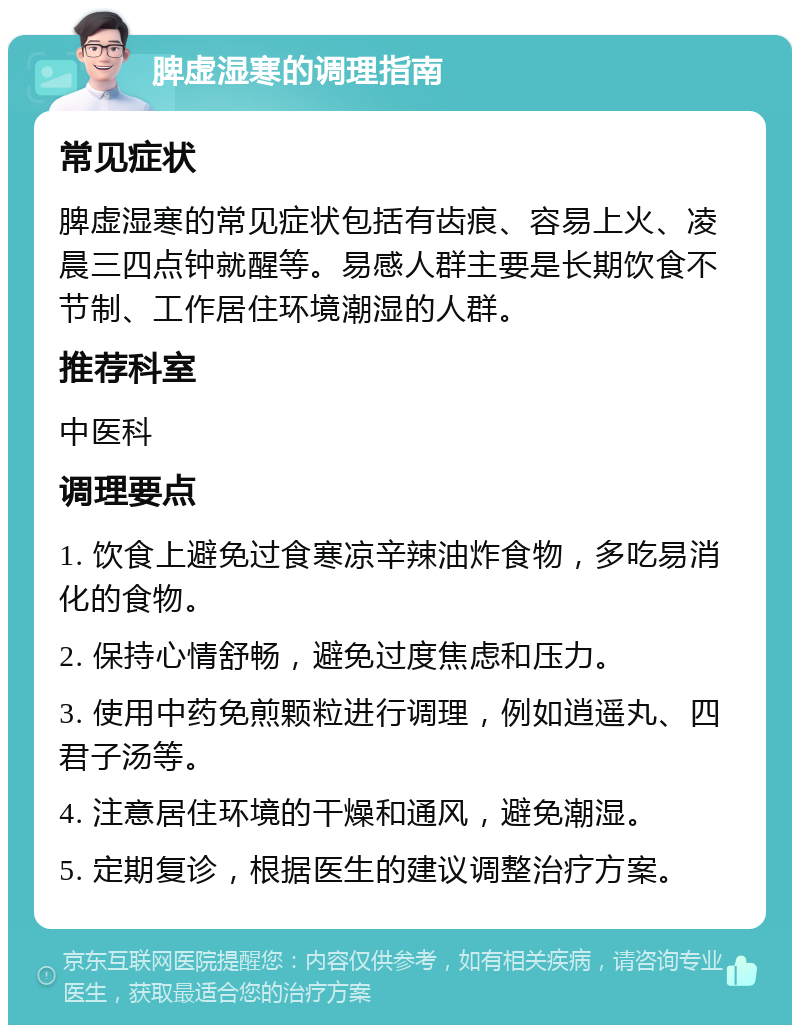 脾虚湿寒的调理指南 常见症状 脾虚湿寒的常见症状包括有齿痕、容易上火、凌晨三四点钟就醒等。易感人群主要是长期饮食不节制、工作居住环境潮湿的人群。 推荐科室 中医科 调理要点 1. 饮食上避免过食寒凉辛辣油炸食物，多吃易消化的食物。 2. 保持心情舒畅，避免过度焦虑和压力。 3. 使用中药免煎颗粒进行调理，例如逍遥丸、四君子汤等。 4. 注意居住环境的干燥和通风，避免潮湿。 5. 定期复诊，根据医生的建议调整治疗方案。