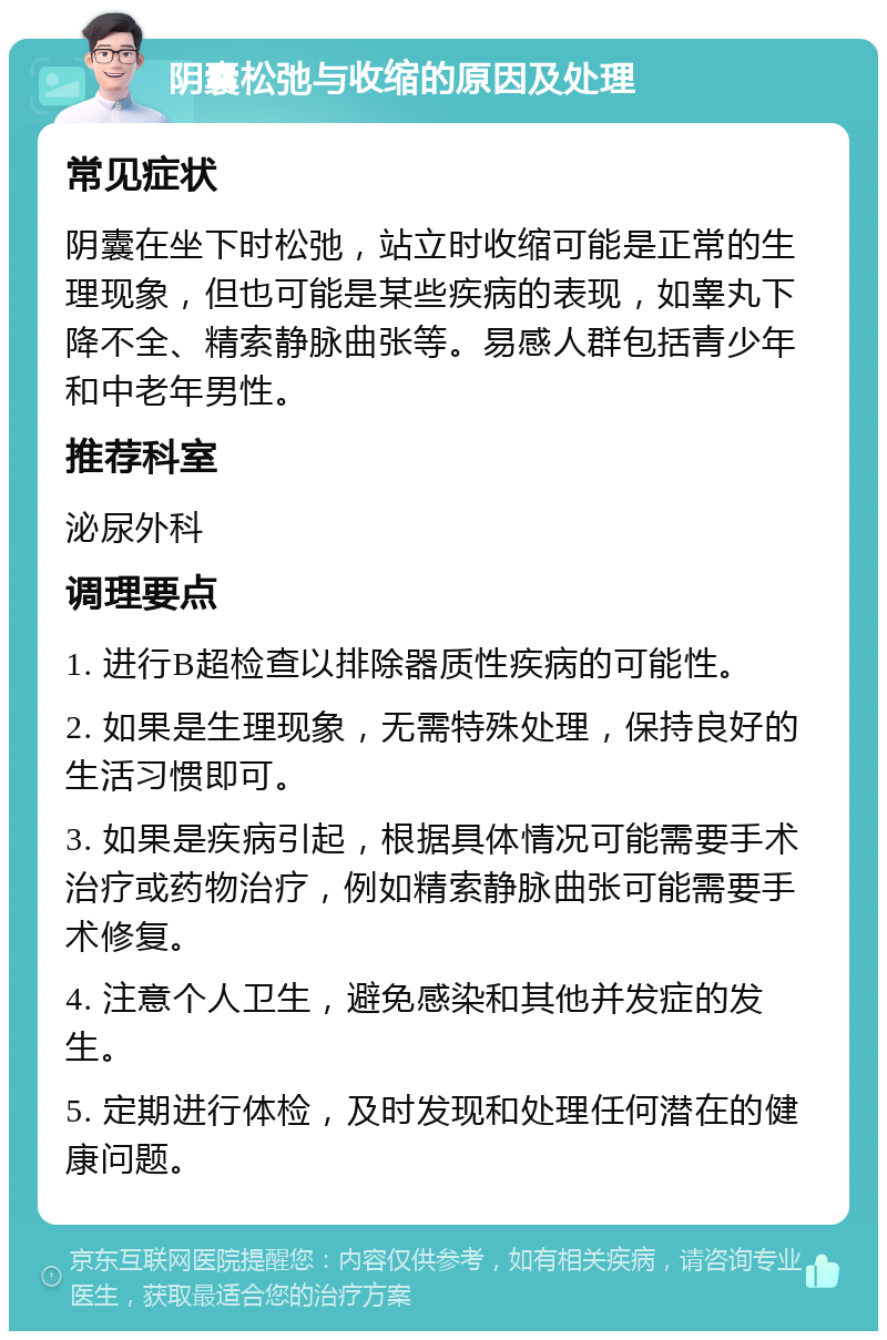 阴囊松弛与收缩的原因及处理 常见症状 阴囊在坐下时松弛，站立时收缩可能是正常的生理现象，但也可能是某些疾病的表现，如睾丸下降不全、精索静脉曲张等。易感人群包括青少年和中老年男性。 推荐科室 泌尿外科 调理要点 1. 进行B超检查以排除器质性疾病的可能性。 2. 如果是生理现象，无需特殊处理，保持良好的生活习惯即可。 3. 如果是疾病引起，根据具体情况可能需要手术治疗或药物治疗，例如精索静脉曲张可能需要手术修复。 4. 注意个人卫生，避免感染和其他并发症的发生。 5. 定期进行体检，及时发现和处理任何潜在的健康问题。