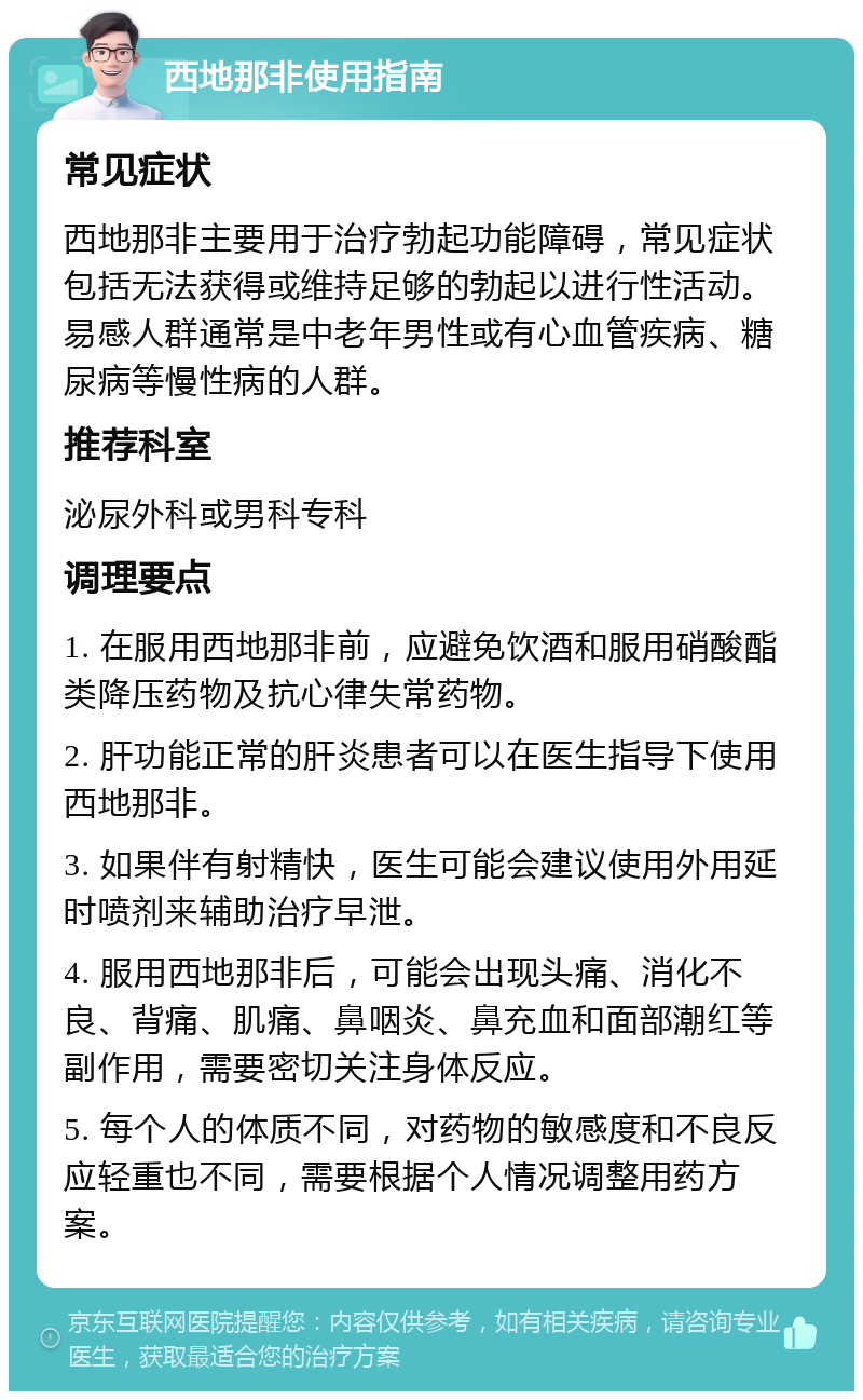 西地那非使用指南 常见症状 西地那非主要用于治疗勃起功能障碍，常见症状包括无法获得或维持足够的勃起以进行性活动。易感人群通常是中老年男性或有心血管疾病、糖尿病等慢性病的人群。 推荐科室 泌尿外科或男科专科 调理要点 1. 在服用西地那非前，应避免饮酒和服用硝酸酯类降压药物及抗心律失常药物。 2. 肝功能正常的肝炎患者可以在医生指导下使用西地那非。 3. 如果伴有射精快，医生可能会建议使用外用延时喷剂来辅助治疗早泄。 4. 服用西地那非后，可能会出现头痛、消化不良、背痛、肌痛、鼻咽炎、鼻充血和面部潮红等副作用，需要密切关注身体反应。 5. 每个人的体质不同，对药物的敏感度和不良反应轻重也不同，需要根据个人情况调整用药方案。