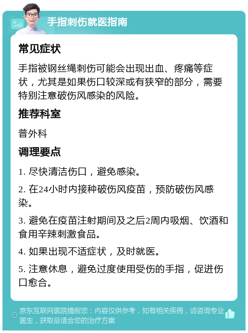 手指刺伤就医指南 常见症状 手指被钢丝绳刺伤可能会出现出血、疼痛等症状，尤其是如果伤口较深或有狭窄的部分，需要特别注意破伤风感染的风险。 推荐科室 普外科 调理要点 1. 尽快清洁伤口，避免感染。 2. 在24小时内接种破伤风疫苗，预防破伤风感染。 3. 避免在疫苗注射期间及之后2周内吸烟、饮酒和食用辛辣刺激食品。 4. 如果出现不适症状，及时就医。 5. 注意休息，避免过度使用受伤的手指，促进伤口愈合。