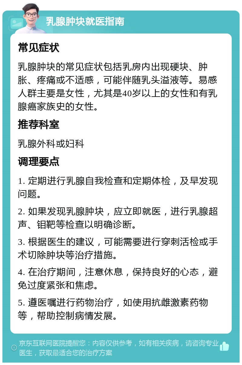 乳腺肿块就医指南 常见症状 乳腺肿块的常见症状包括乳房内出现硬块、肿胀、疼痛或不适感，可能伴随乳头溢液等。易感人群主要是女性，尤其是40岁以上的女性和有乳腺癌家族史的女性。 推荐科室 乳腺外科或妇科 调理要点 1. 定期进行乳腺自我检查和定期体检，及早发现问题。 2. 如果发现乳腺肿块，应立即就医，进行乳腺超声、钼靶等检查以明确诊断。 3. 根据医生的建议，可能需要进行穿刺活检或手术切除肿块等治疗措施。 4. 在治疗期间，注意休息，保持良好的心态，避免过度紧张和焦虑。 5. 遵医嘱进行药物治疗，如使用抗雌激素药物等，帮助控制病情发展。