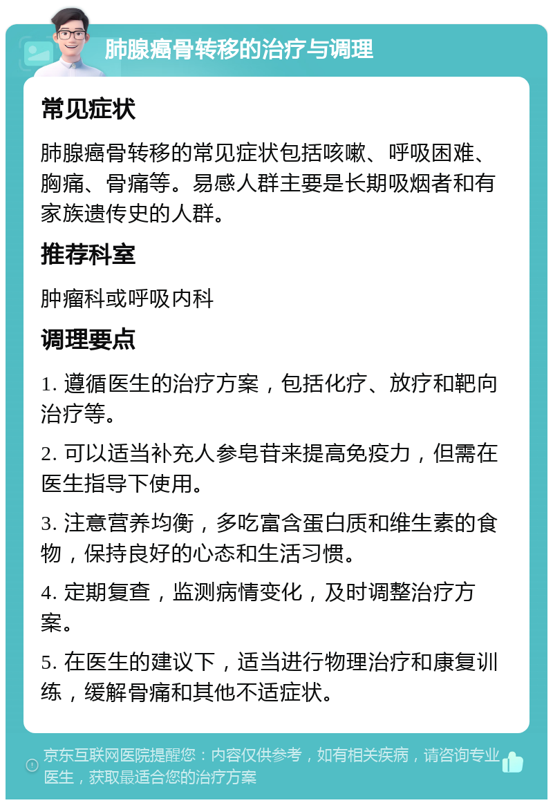 肺腺癌骨转移的治疗与调理 常见症状 肺腺癌骨转移的常见症状包括咳嗽、呼吸困难、胸痛、骨痛等。易感人群主要是长期吸烟者和有家族遗传史的人群。 推荐科室 肿瘤科或呼吸内科 调理要点 1. 遵循医生的治疗方案，包括化疗、放疗和靶向治疗等。 2. 可以适当补充人参皂苷来提高免疫力，但需在医生指导下使用。 3. 注意营养均衡，多吃富含蛋白质和维生素的食物，保持良好的心态和生活习惯。 4. 定期复查，监测病情变化，及时调整治疗方案。 5. 在医生的建议下，适当进行物理治疗和康复训练，缓解骨痛和其他不适症状。