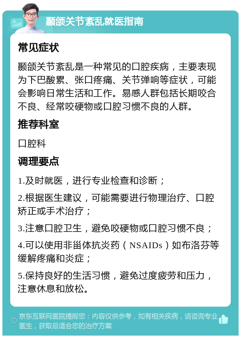 颞颌关节紊乱就医指南 常见症状 颞颌关节紊乱是一种常见的口腔疾病，主要表现为下巴酸累、张口疼痛、关节弹响等症状，可能会影响日常生活和工作。易感人群包括长期咬合不良、经常咬硬物或口腔习惯不良的人群。 推荐科室 口腔科 调理要点 1.及时就医，进行专业检查和诊断； 2.根据医生建议，可能需要进行物理治疗、口腔矫正或手术治疗； 3.注意口腔卫生，避免咬硬物或口腔习惯不良； 4.可以使用非甾体抗炎药（NSAIDs）如布洛芬等缓解疼痛和炎症； 5.保持良好的生活习惯，避免过度疲劳和压力，注意休息和放松。