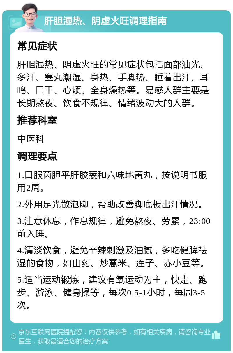 肝胆湿热、阴虚火旺调理指南 常见症状 肝胆湿热、阴虚火旺的常见症状包括面部油光、多汗、睾丸潮湿、身热、手脚热、睡着出汗、耳鸣、口干、心烦、全身燥热等。易感人群主要是长期熬夜、饮食不规律、情绪波动大的人群。 推荐科室 中医科 调理要点 1.口服茵胆平肝胶囊和六味地黄丸，按说明书服用2周。 2.外用足光散泡脚，帮助改善脚底板出汗情况。 3.注意休息，作息规律，避免熬夜、劳累，23:00前入睡。 4.清淡饮食，避免辛辣刺激及油腻，多吃健脾祛湿的食物，如山药、炒薏米、莲子、赤小豆等。 5.适当运动锻炼，建议有氧运动为主，快走、跑步、游泳、健身操等，每次0.5-1小时，每周3-5次。