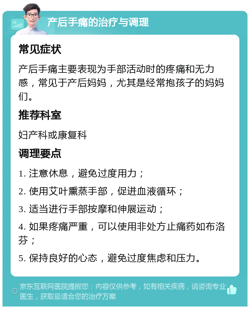 产后手痛的治疗与调理 常见症状 产后手痛主要表现为手部活动时的疼痛和无力感，常见于产后妈妈，尤其是经常抱孩子的妈妈们。 推荐科室 妇产科或康复科 调理要点 1. 注意休息，避免过度用力； 2. 使用艾叶熏蒸手部，促进血液循环； 3. 适当进行手部按摩和伸展运动； 4. 如果疼痛严重，可以使用非处方止痛药如布洛芬； 5. 保持良好的心态，避免过度焦虑和压力。