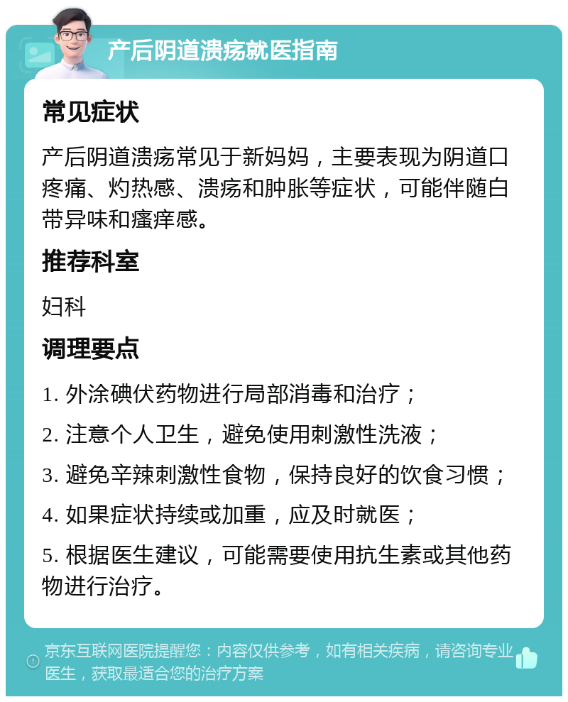 产后阴道溃疡就医指南 常见症状 产后阴道溃疡常见于新妈妈，主要表现为阴道口疼痛、灼热感、溃疡和肿胀等症状，可能伴随白带异味和瘙痒感。 推荐科室 妇科 调理要点 1. 外涂碘伏药物进行局部消毒和治疗； 2. 注意个人卫生，避免使用刺激性洗液； 3. 避免辛辣刺激性食物，保持良好的饮食习惯； 4. 如果症状持续或加重，应及时就医； 5. 根据医生建议，可能需要使用抗生素或其他药物进行治疗。