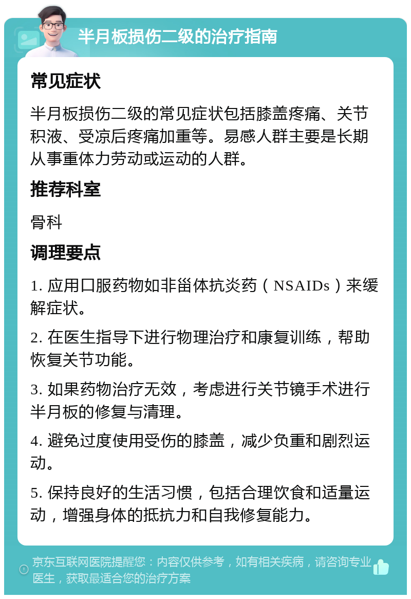 半月板损伤二级的治疗指南 常见症状 半月板损伤二级的常见症状包括膝盖疼痛、关节积液、受凉后疼痛加重等。易感人群主要是长期从事重体力劳动或运动的人群。 推荐科室 骨科 调理要点 1. 应用口服药物如非甾体抗炎药（NSAIDs）来缓解症状。 2. 在医生指导下进行物理治疗和康复训练，帮助恢复关节功能。 3. 如果药物治疗无效，考虑进行关节镜手术进行半月板的修复与清理。 4. 避免过度使用受伤的膝盖，减少负重和剧烈运动。 5. 保持良好的生活习惯，包括合理饮食和适量运动，增强身体的抵抗力和自我修复能力。