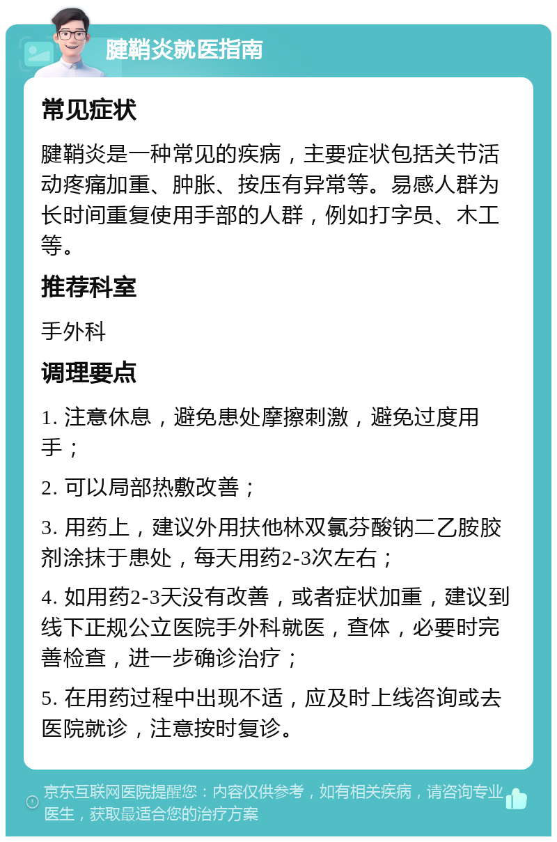 腱鞘炎就医指南 常见症状 腱鞘炎是一种常见的疾病，主要症状包括关节活动疼痛加重、肿胀、按压有异常等。易感人群为长时间重复使用手部的人群，例如打字员、木工等。 推荐科室 手外科 调理要点 1. 注意休息，避免患处摩擦刺激，避免过度用手； 2. 可以局部热敷改善； 3. 用药上，建议外用扶他林双氯芬酸钠二乙胺胶剂涂抹于患处，每天用药2-3次左右； 4. 如用药2-3天没有改善，或者症状加重，建议到线下正规公立医院手外科就医，查体，必要时完善检查，进一步确诊治疗； 5. 在用药过程中出现不适，应及时上线咨询或去医院就诊，注意按时复诊。